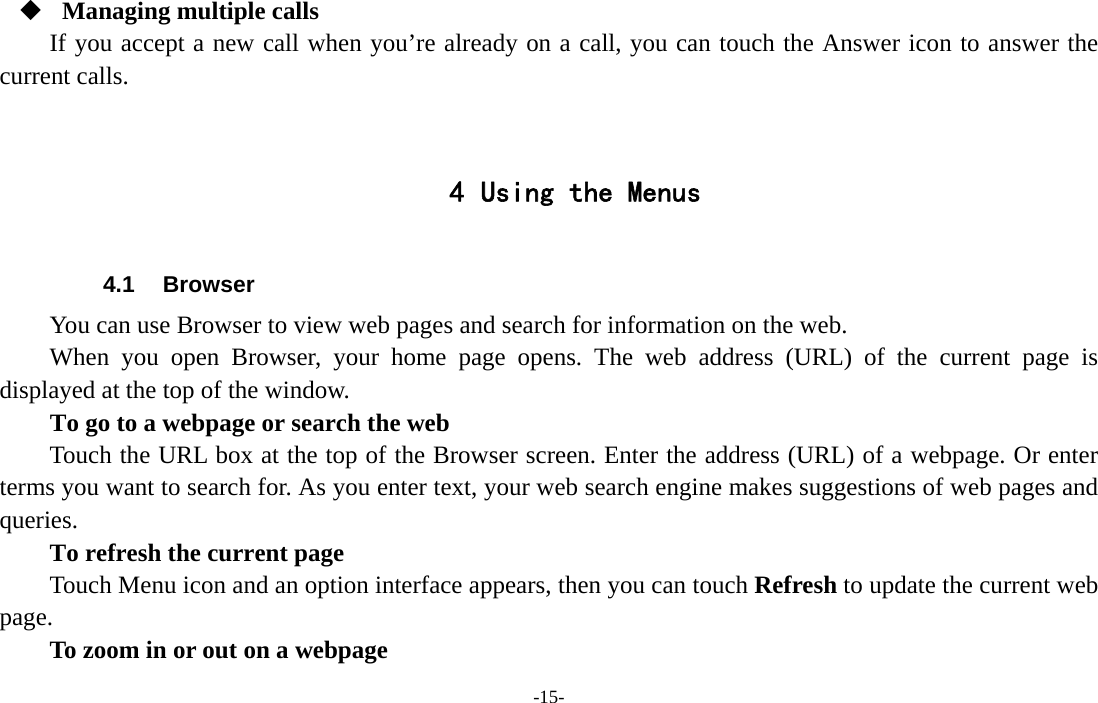 -15-   Managing multiple calls If you accept a new call when you’re already on a call, you can touch the Answer icon to answer the current calls.   4 Using the Menus  4.1 Browser You can use Browser to view web pages and search for information on the web. When you open Browser, your home page opens. The web address (URL) of the current page is displayed at the top of the window. To go to a webpage or search the web Touch the URL box at the top of the Browser screen. Enter the address (URL) of a webpage. Or enter terms you want to search for. As you enter text, your web search engine makes suggestions of web pages and queries.      To refresh the current page Touch Menu icon and an option interface appears, then you can touch Refresh to update the current web page.         To zoom in or out on a webpage 