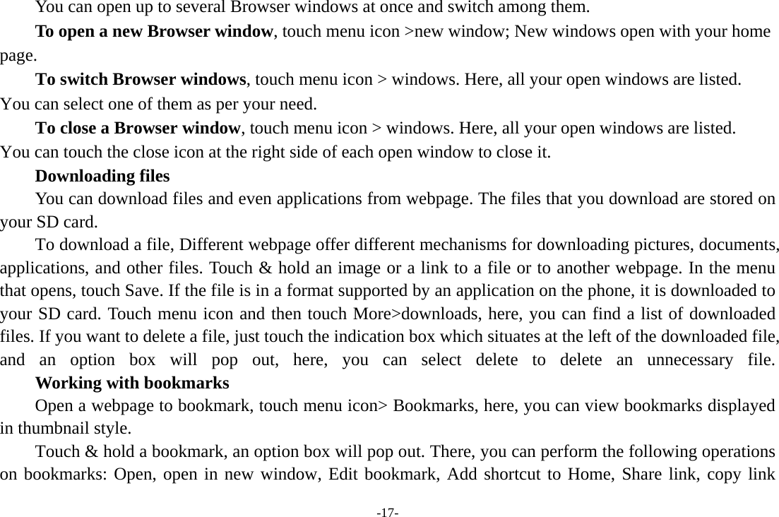 -17-         You can open up to several Browser windows at once and switch among them.      To open a new Browser window, touch menu icon &gt;new window; New windows open with your home page.        To switch Browser windows, touch menu icon &gt; windows. Here, all your open windows are listed. You can select one of them as per your need.     To close a Browser window, touch menu icon &gt; windows. Here, all your open windows are listed.   You can touch the close icon at the right side of each open window to close it.     Downloading files You can download files and even applications from webpage. The files that you download are stored on your SD card. To download a file, Different webpage offer different mechanisms for downloading pictures, documents, applications, and other files. Touch &amp; hold an image or a link to a file or to another webpage. In the menu that opens, touch Save. If the file is in a format supported by an application on the phone, it is downloaded to your SD card. Touch menu icon and then touch More&gt;downloads, here, you can find a list of downloaded files. If you want to delete a file, just touch the indication box which situates at the left of the downloaded file, and an option box will pop out, here, you can select delete to delete an unnecessary file.     Working with bookmarks Open a webpage to bookmark, touch menu icon&gt; Bookmarks, here, you can view bookmarks displayed in thumbnail style.   Touch &amp; hold a bookmark, an option box will pop out. There, you can perform the following operations on bookmarks: Open, open in new window, Edit bookmark, Add shortcut to Home, Share link, copy link 