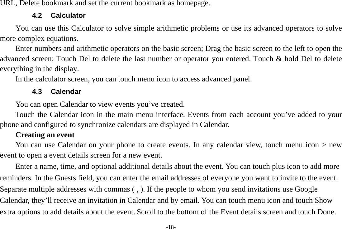 -18- URL, Delete bookmark and set the current bookmark as homepage. 4.2 Calculator You can use this Calculator to solve simple arithmetic problems or use its advanced operators to solve more complex equations. Enter numbers and arithmetic operators on the basic screen; Drag the basic screen to the left to open the advanced screen; Touch Del to delete the last number or operator you entered. Touch &amp; hold Del to delete everything in the display. In the calculator screen, you can touch menu icon to access advanced panel. 4.3 Calendar You can open Calendar to view events you’ve created.   Touch the Calendar icon in the main menu interface. Events from each account you’ve added to your phone and configured to synchronize calendars are displayed in Calendar. Creating an event You can use Calendar on your phone to create events. In any calendar view, touch menu icon &gt; new event to open a event details screen for a new event.   Enter a name, time, and optional additional details about the event. You can touch plus icon to add more reminders. In the Guests field, you can enter the email addresses of everyone you want to invite to the event. Separate multiple addresses with commas ( , ). If the people to whom you send invitations use Google Calendar, they’ll receive an invitation in Calendar and by email. You can touch menu icon and touch Show extra options to add details about the event. Scroll to the bottom of the Event details screen and touch Done. 