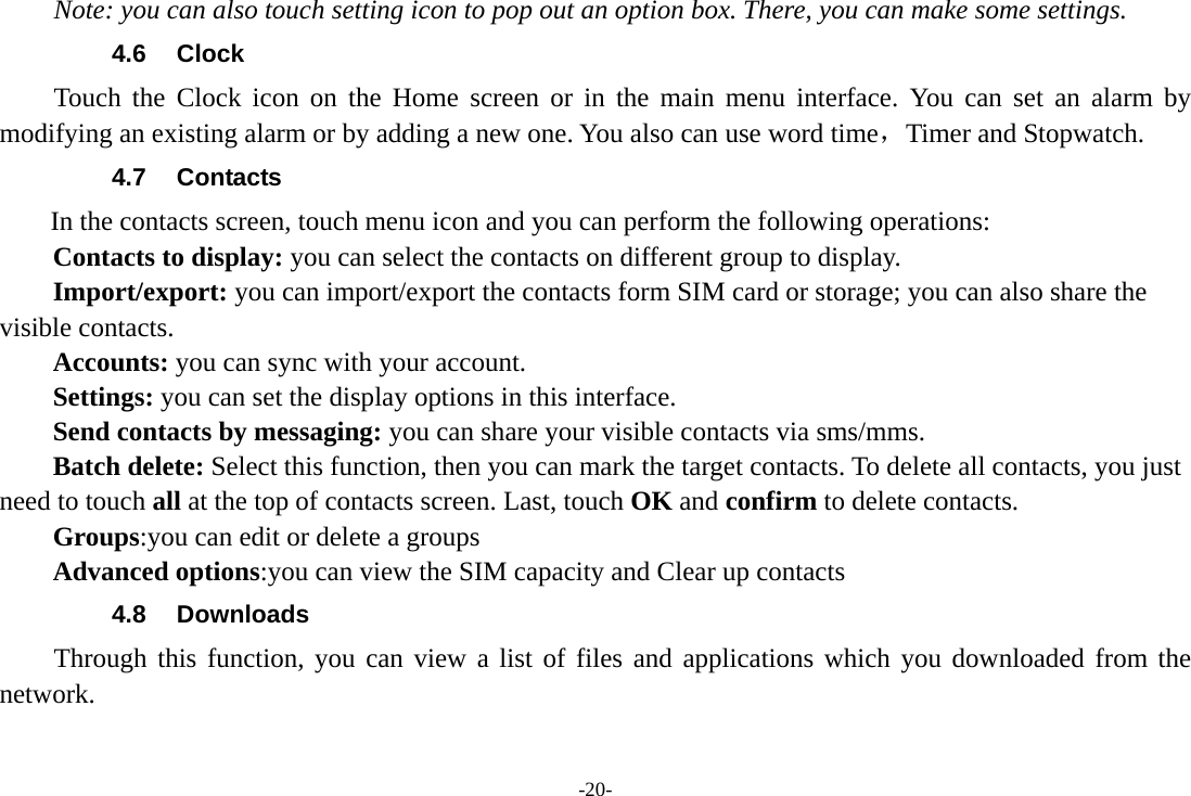 -20- Note: you can also touch setting icon to pop out an option box. There, you can make some settings. 4.6 Clock Touch the Clock icon on the Home screen or in the main menu interface. You can set an alarm by modifying an existing alarm or by adding a new one. You also can use word time，Timer and Stopwatch. 4.7  Contacts   In the contacts screen, touch menu icon and you can perform the following operations: Contacts to display: you can select the contacts on different group to display. Import/export: you can import/export the contacts form SIM card or storage; you can also share the visible contacts. Accounts: you can sync with your account. Settings: you can set the display options in this interface. Send contacts by messaging: you can share your visible contacts via sms/mms. Batch delete: Select this function, then you can mark the target contacts. To delete all contacts, you just need to touch all at the top of contacts screen. Last, touch OK and confirm to delete contacts. Groups:you can edit or delete a groups   Advanced options:you can view the SIM capacity and Clear up contacts   4.8 Downloads Through this function, you can view a list of files and applications which you downloaded from the network.  