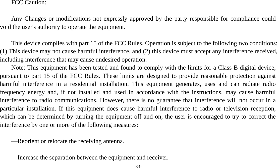 -33-   FCC Caution:  Any Changes or modifications not expressly approved by the party responsible for compliance could void the user&apos;s authority to operate the equipment.     This device complies with part 15 of the FCC Rules. Operation is subject to the following two conditions: (1) This device may not cause harmful interference, and (2) this device must accept any interference received, including interference that may cause undesired operation.     Note: This equipment has been tested and found to comply with the limits for a Class B digital device, pursuant to part 15 of the FCC Rules. These limits are designed to provide reasonable protection against harmful interference in a residential installation. This equipment generates, uses and can radiate radio frequency energy and, if not installed and used in accordance with the instructions, may cause harmful interference to radio communications. However, there is no guarantee that interference will not occur in a particular installation. If this equipment does cause harmful interference to radio or television reception, which can be determined by turning the equipment off and on, the user is encouraged to try to correct the interference by one or more of the following measures:     —Reorient or relocate the receiving antenna.     —Increase the separation between the equipment and receiver.    