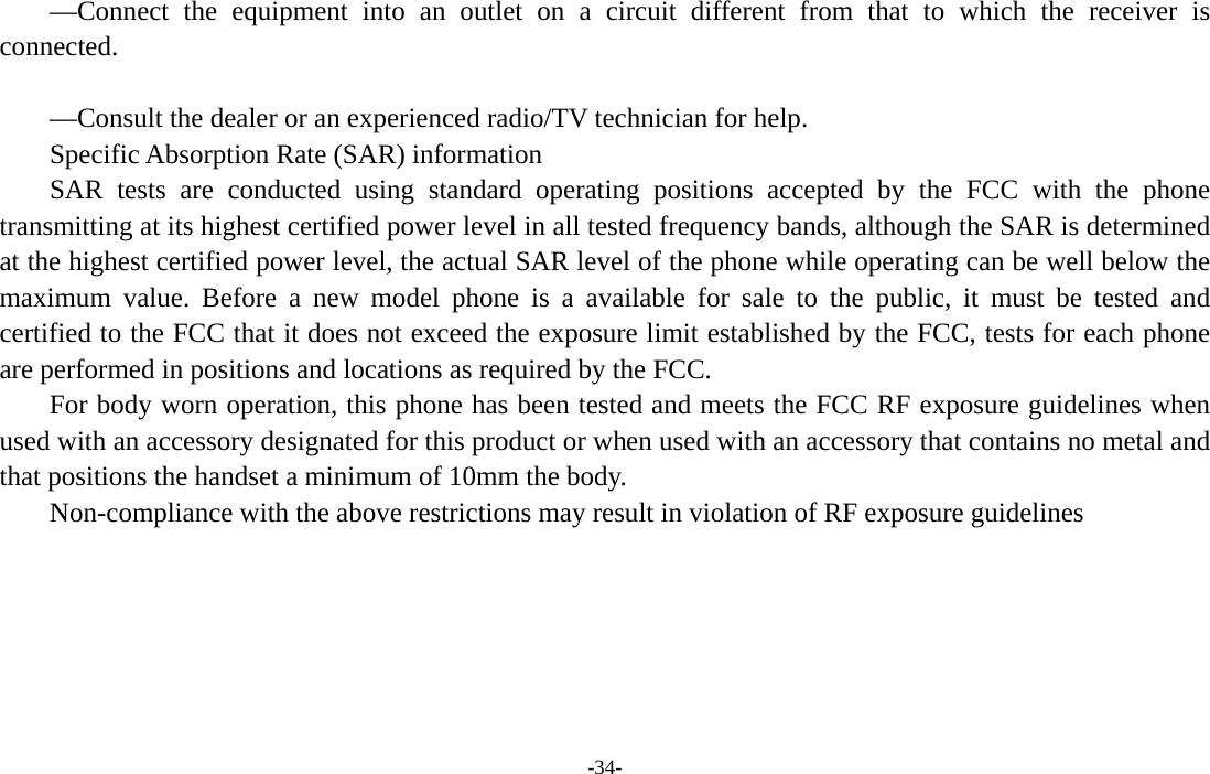 -34-  —Connect the equipment into an outlet on a circuit different from that to which the receiver is connected.     —Consult the dealer or an experienced radio/TV technician for help.   Specific Absorption Rate (SAR) information   SAR tests are conducted using standard operating positions accepted by the FCC with the phone transmitting at its highest certified power level in all tested frequency bands, although the SAR is determined at the highest certified power level, the actual SAR level of the phone while operating can be well below the maximum value. Before a new model phone is a available for sale to the public, it must be tested and certified to the FCC that it does not exceed the exposure limit established by the FCC, tests for each phone are performed in positions and locations as required by the FCC.   For body worn operation, this phone has been tested and meets the FCC RF exposure guidelines when used with an accessory designated for this product or when used with an accessory that contains no metal and that positions the handset a minimum of 10mm the body.   Non-compliance with the above restrictions may result in violation of RF exposure guidelines   