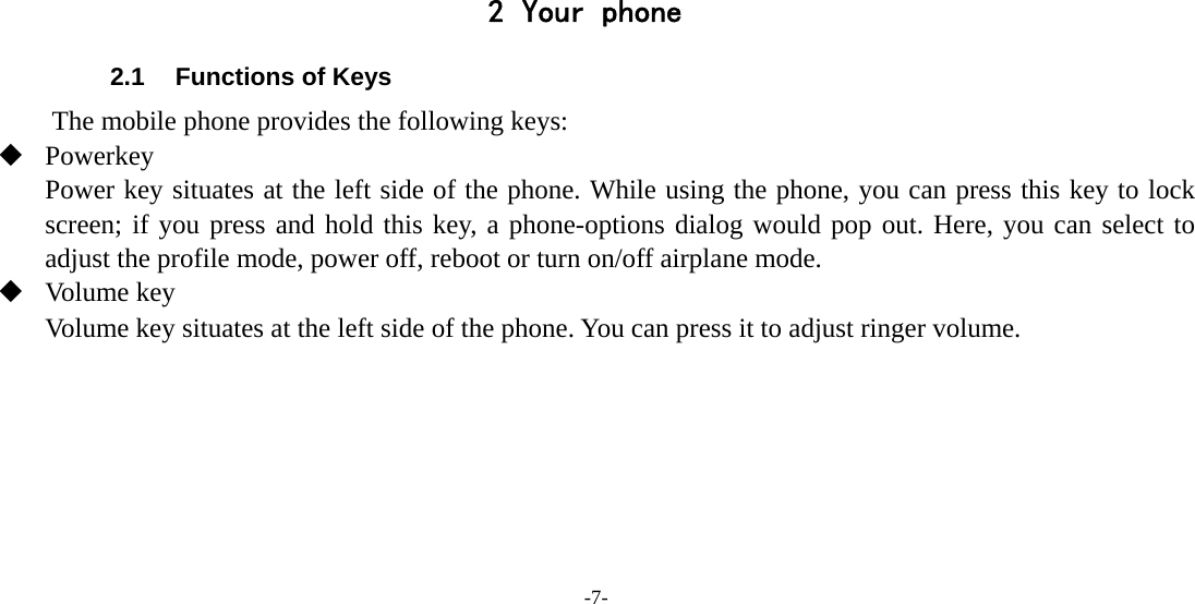 -7-      2 Your phone 2.1  Functions of Keys The mobile phone provides the following keys:  Powerkey Power key situates at the left side of the phone. While using the phone, you can press this key to lock screen; if you press and hold this key, a phone-options dialog would pop out. Here, you can select to adjust the profile mode, power off, reboot or turn on/off airplane mode.  Volume key Volume key situates at the left side of the phone. You can press it to adjust ringer volume. 