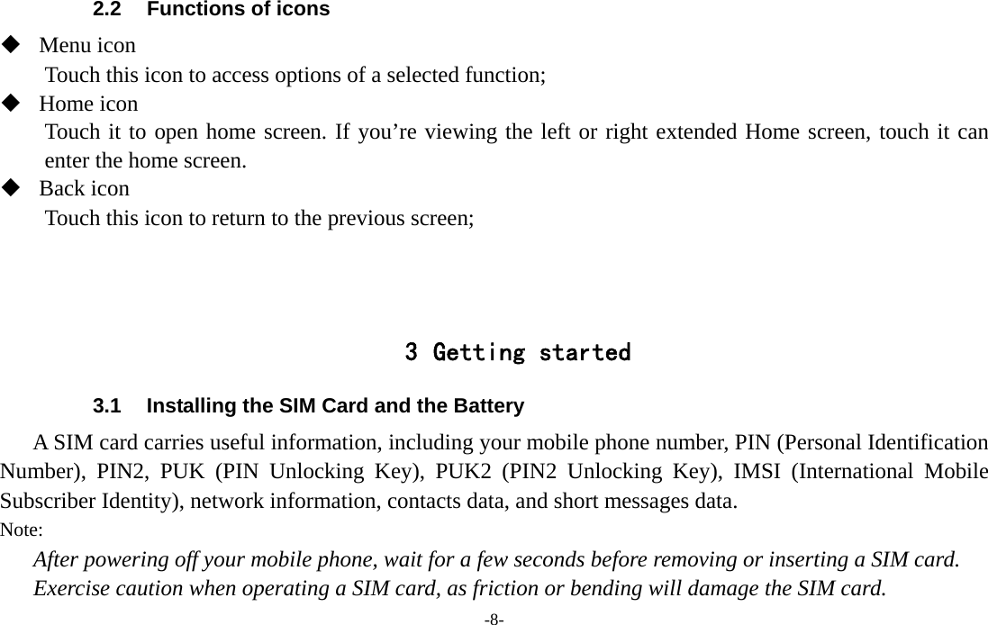 -8-  2.2  Functions of icons  Menu icon Touch this icon to access options of a selected function;  Home icon Touch it to open home screen. If you’re viewing the left or right extended Home screen, touch it can enter the home screen.  Back icon Touch this icon to return to the previous screen;    3 Getting started 3.1  Installing the SIM Card and the Battery A SIM card carries useful information, including your mobile phone number, PIN (Personal Identification Number), PIN2, PUK (PIN Unlocking Key), PUK2 (PIN2 Unlocking Key), IMSI (International Mobile Subscriber Identity), network information, contacts data, and short messages data. Note: After powering off your mobile phone, wait for a few seconds before removing or inserting a SIM card. Exercise caution when operating a SIM card, as friction or bending will damage the SIM card. 