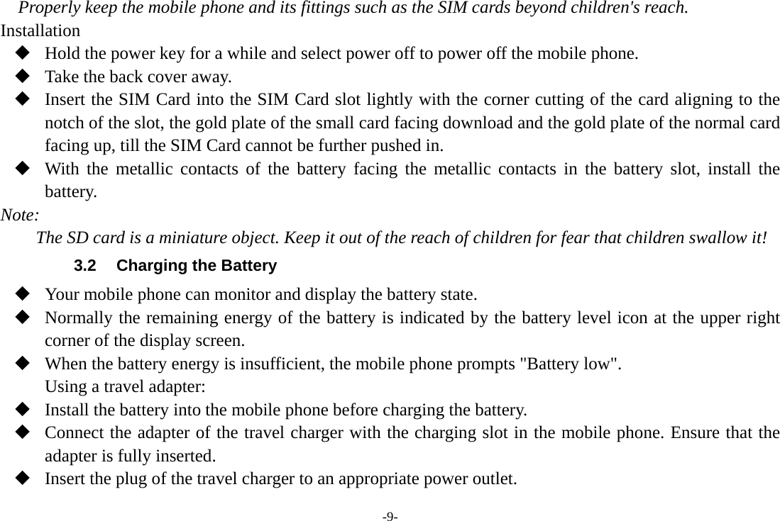 -9- Properly keep the mobile phone and its fittings such as the SIM cards beyond children&apos;s reach. Installation  Hold the power key for a while and select power off to power off the mobile phone.  Take the back cover away.  Insert the SIM Card into the SIM Card slot lightly with the corner cutting of the card aligning to the notch of the slot, the gold plate of the small card facing download and the gold plate of the normal card facing up, till the SIM Card cannot be further pushed in.  With the metallic contacts of the battery facing the metallic contacts in the battery slot, install the battery. Note: The SD card is a miniature object. Keep it out of the reach of children for fear that children swallow it! 3.2  Charging the Battery  Your mobile phone can monitor and display the battery state.  Normally the remaining energy of the battery is indicated by the battery level icon at the upper right corner of the display screen.  When the battery energy is insufficient, the mobile phone prompts &quot;Battery low&quot;. Using a travel adapter:  Install the battery into the mobile phone before charging the battery.  Connect the adapter of the travel charger with the charging slot in the mobile phone. Ensure that the adapter is fully inserted.  Insert the plug of the travel charger to an appropriate power outlet. 