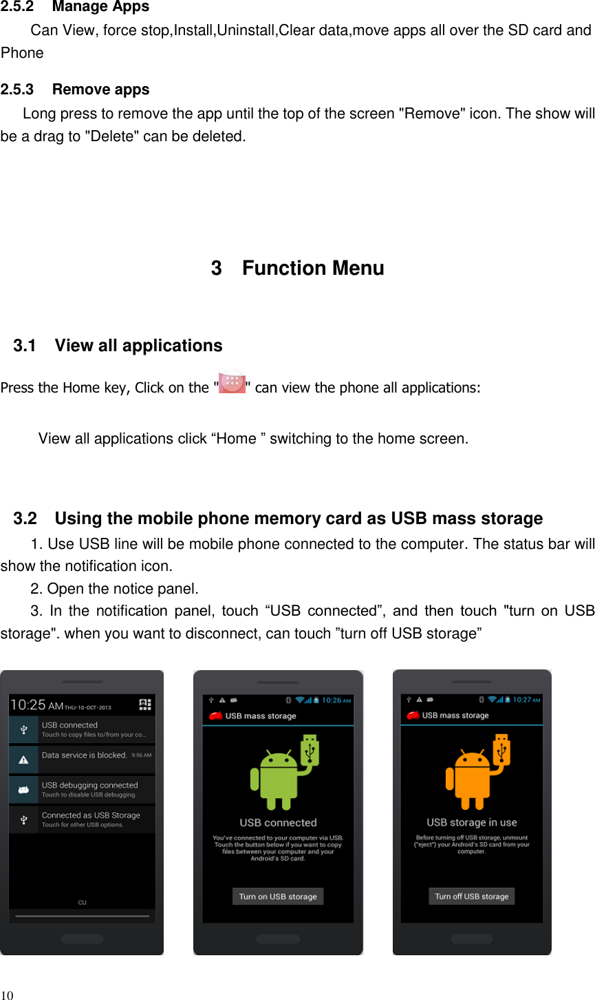 10  2.5.2  Manage Apps Can View, force stop,Install,Uninstall,Clear data,move apps all over the SD card and Phone     2.5.3  Remove apps    Long press to remove the app until the top of the screen &quot;Remove&quot; icon. The show will be a drag to &quot;Delete&quot; can be deleted.       3  Function Menu  3.1  View all applications Press the Home key, Click on the &quot; &quot; can view the phone all applications:  View all applications click “Home ” switching to the home screen.   3.2  Using the mobile phone memory card as USB mass storage 1. Use USB line will be mobile phone connected to the computer. The status bar will show the notification icon. 2. Open the notice panel. 3. In  the notification  panel,  touch  “USB  connected”,  and  then  touch  &quot;turn  on  USB storage&quot;. when you want to disconnect, can touch ”turn off USB storage”                                 