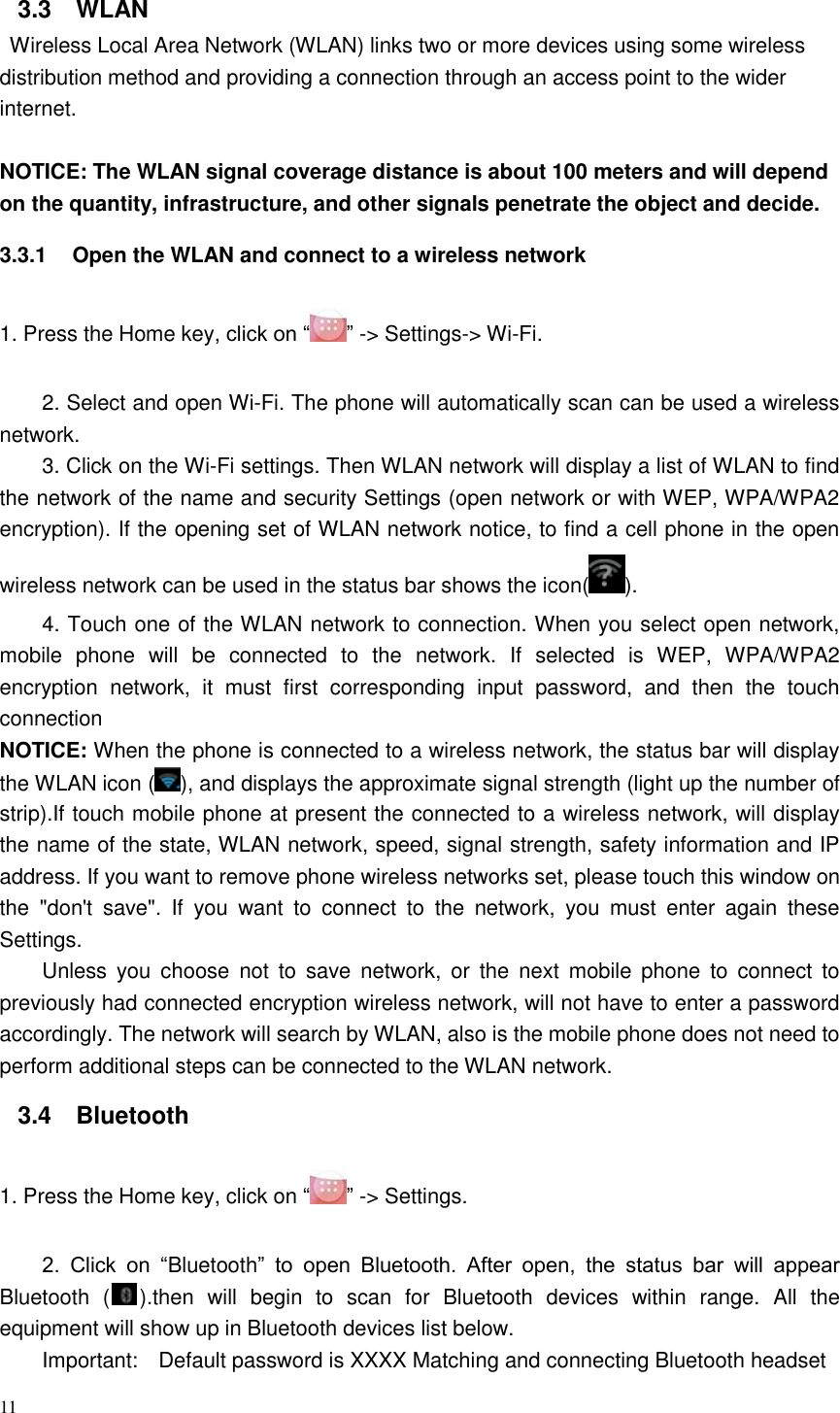 11  3.3  WLAN   Wireless Local Area Network (WLAN) links two or more devices using some wireless distribution method and providing a connection through an access point to the wider internet.  NOTICE: The WLAN signal coverage distance is about 100 meters and will depend on the quantity, infrastructure, and other signals penetrate the object and decide. 3.3.1  Open the WLAN and connect to a wireless network 1. Press the Home key, click on “ ” -&gt; Settings-&gt; Wi-Fi. 2. Select and open Wi-Fi. The phone will automatically scan can be used a wireless network. 3. Click on the Wi-Fi settings. Then WLAN network will display a list of WLAN to find the network of the name and security Settings (open network or with WEP, WPA/WPA2 encryption). If the opening set of WLAN network notice, to find a cell phone in the open wireless network can be used in the status bar shows the icon( ). 4. Touch one of the WLAN network to connection. When you select open network, mobile  phone  will  be  connected  to  the  network.  If  selected  is  WEP,  WPA/WPA2 encryption  network,  it  must  first  corresponding  input  password,  and  then  the  touch connection NOTICE: When the phone is connected to a wireless network, the status bar will display the WLAN icon ( ), and displays the approximate signal strength (light up the number of strip).If touch mobile phone at present the connected to a wireless network, will display the name of the state, WLAN network, speed, signal strength, safety information and IP address. If you want to remove phone wireless networks set, please touch this window on the  &quot;don&apos;t  save&quot;.  If  you  want  to  connect  to  the  network,  you  must  enter  again  these Settings. Unless  you choose  not  to  save  network,  or  the  next  mobile  phone  to  connect  to previously had connected encryption wireless network, will not have to enter a password accordingly. The network will search by WLAN, also is the mobile phone does not need to perform additional steps can be connected to the WLAN network. 3.4  Bluetooth 1. Press the Home key, click on “” -&gt; Settings. 2.  Click  on  “Bluetooth”  to  open  Bluetooth.  After  open,  the  status  bar  will  appear Bluetooth  ( ).then  will  begin  to  scan  for  Bluetooth  devices  within  range.  All  the equipment will show up in Bluetooth devices list below. Important:    Default password is XXXX Matching and connecting Bluetooth headset 