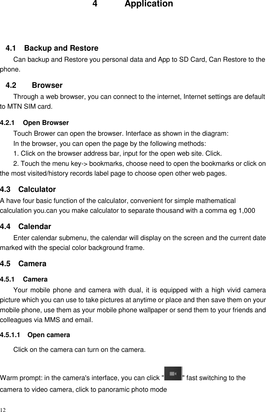 12     4          Application     4.1  Backup and Restore Can backup and Restore you personal data and App to SD Card, Can Restore to the phone. 4.2    Browser Through a web browser, you can connect to the internet, Internet settings are default to MTN SIM card. 4.2.1  Open Browser Touch Brower can open the browser. Interface as shown in the diagram: In the browser, you can open the page by the following methods: 1. Click on the browser address bar, input for the open web site. Click. 2. Touch the menu key-&gt; bookmarks, choose need to open the bookmarks or click on the most visited/history records label page to choose open other web pages. 4.3  Calculator A have four basic function of the calculator, convenient for simple mathematical calculation you.can you make calculator to separate thousand with a comma eg 1,000 4.4  Calendar Enter calendar submenu, the calendar will display on the screen and the current date marked with the special color background frame.   4.5  Camera 4.5.1  Camera Your mobile phone and camera with dual, it is equipped with a high vivid camera picture which you can use to take pictures at anytime or place and then save them on your mobile phone, use them as your mobile phone wallpaper or send them to your friends and colleagues via MMS and email. 4.5.1.1  Open camera Click on the camera can turn on the camera.  Warm prompt: in the camera&apos;s interface, you can click &quot; &quot; fast switching to the camera to video camera, click to panoramic photo mode    