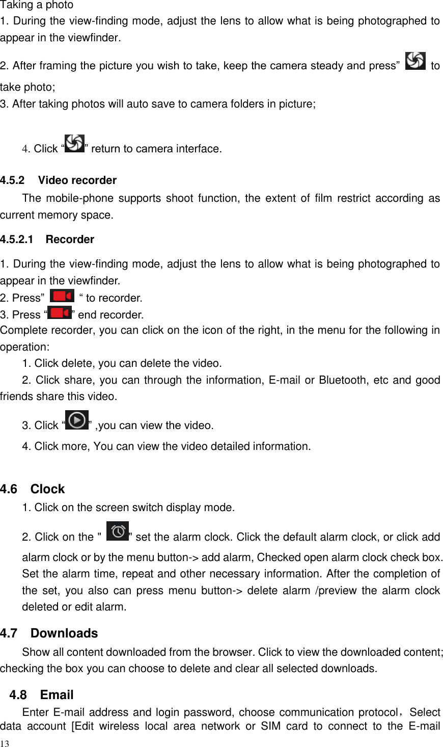 13  Taking a photo 1. During the view-finding mode, adjust the lens to allow what is being photographed to appear in the viewfinder. 2. After framing the picture you wish to take, keep the camera steady and press”    to take photo; 3. After taking photos will auto save to camera folders in picture;  4. Click “ ” return to camera interface. 4.5.2  Video recorder The mobile-phone supports shoot function, the  extent of  film restrict according as current memory space. 4.5.2.1  Recorder 1. During the view-finding mode, adjust the lens to allow what is being photographed to appear in the viewfinder. 2. Press”   “ to recorder.       3. Press “ ” end recorder. Complete recorder, you can click on the icon of the right, in the menu for the following in operation: 1. Click delete, you can delete the video. 2. Click share, you can through the information, E-mail or Bluetooth, etc and good friends share this video. 3. Click “ ” ,you can view the video. 4. Click more, You can view the video detailed information.  4.6  Clock   1. Click on the screen switch display mode. 2. Click on the &quot; &quot; set the alarm clock. Click the default alarm clock, or click add alarm clock or by the menu button-&gt; add alarm, Checked open alarm clock check box. Set the alarm time, repeat and other necessary information. After the completion of the set,  you also  can press menu  button-&gt; delete alarm  /preview  the  alarm clock deleted or edit alarm. 4.7  Downloads Show all content downloaded from the browser. Click to view the downloaded content; checking the box you can choose to delete and clear all selected downloads. 4.8  Email Enter E-mail address and login password, choose communication protocol，Select data  account  [Edit  wireless  local  area  network  or  SIM  card  to  connect  to  the  E-mail 