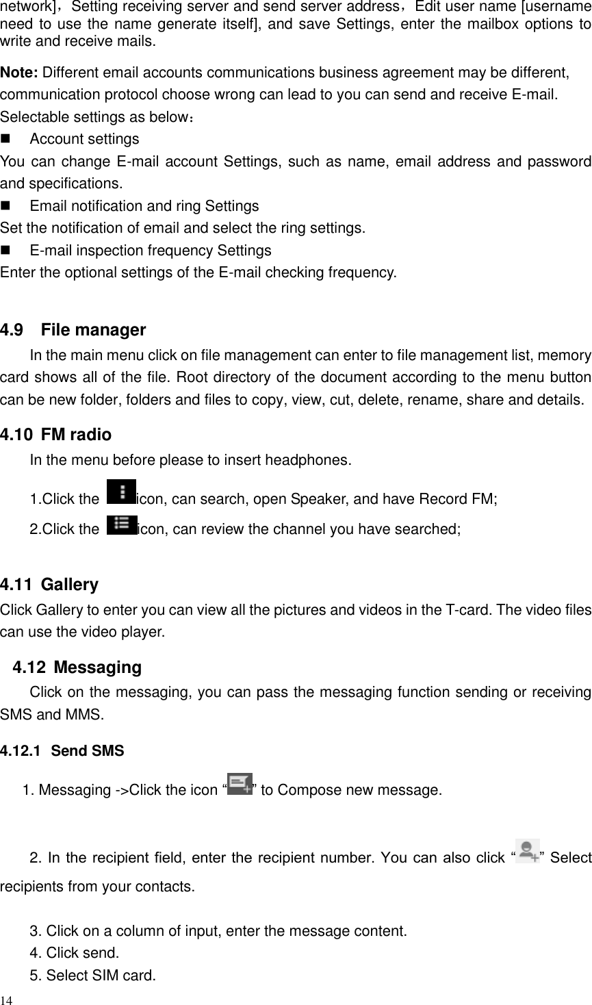 14  network]，Setting receiving server and send server address，Edit user name [username need to use the name generate itself], and save Settings, enter the mailbox options to write and receive mails. Note: Different email accounts communications business agreement may be different, communication protocol choose wrong can lead to you can send and receive E-mail. Selectable settings as below：   Account settings You can change E-mail account Settings, such as name, email address and password and specifications.   Email notification and ring Settings Set the notification of email and select the ring settings.   E-mail inspection frequency Settings Enter the optional settings of the E-mail checking frequency.  4.9  File manager In the main menu click on file management can enter to file management list, memory card shows all of the file. Root directory of the document according to the menu button can be new folder, folders and files to copy, view, cut, delete, rename, share and details. 4.10  FM radio In the menu before please to insert headphones. 1.Click the  icon, can search, open Speaker, and have Record FM;   2.Click the  icon, can review the channel you have searched;  4.11  Gallery Click Gallery to enter you can view all the pictures and videos in the T-card. The video files can use the video player. 4.12  Messaging Click on the messaging, you can pass the messaging function sending or receiving SMS and MMS. 4.12.1  Send SMS 1. Messaging -&gt;Click the icon “ ” to Compose new message.  2. In the recipient field, enter the recipient number. You can also click “ ” Select recipients from your contacts.  3. Click on a column of input, enter the message content. 4. Click send. 5. Select SIM card. 