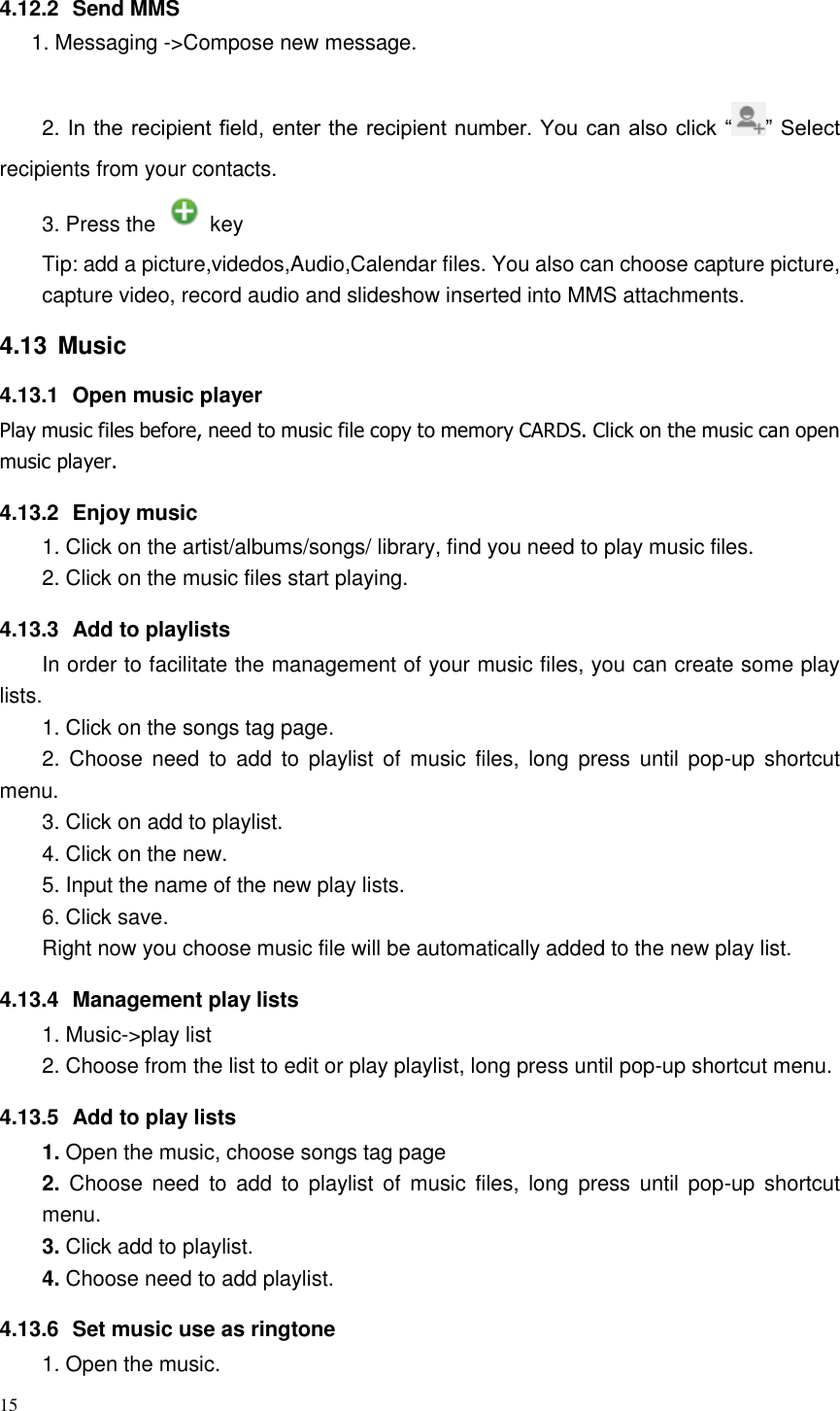 15  4.12.2  Send MMS 1. Messaging -&gt;Compose new message.  2. In the recipient field, enter the recipient number. You can also click “ ” Select recipients from your contacts.   3. Press the    key Tip: add a picture,videdos,Audio,Calendar files. You also can choose capture picture, capture video, record audio and slideshow inserted into MMS attachments. 4.13  Music 4.13.1  Open music player Play music files before, need to music file copy to memory CARDS. Click on the music can open music player. 4.13.2  Enjoy music   1. Click on the artist/albums/songs/ library, find you need to play music files. 2. Click on the music files start playing. 4.13.3  Add to playlists   In order to facilitate the management of your music files, you can create some play lists. 1. Click on the songs tag page. 2.  Choose need  to  add to  playlist  of music  files, long  press  until  pop-up shortcut menu. 3. Click on add to playlist. 4. Click on the new. 5. Input the name of the new play lists. 6. Click save. Right now you choose music file will be automatically added to the new play list.   4.13.4  Management play lists   1. Music-&gt;play list 2. Choose from the list to edit or play playlist, long press until pop-up shortcut menu. 4.13.5  Add to play lists   1. Open the music, choose songs tag page 2.  Choose need  to  add to  playlist  of music  files, long  press  until  pop-up shortcut menu. 3. Click add to playlist. 4. Choose need to add playlist. 4.13.6  Set music use as ringtone   1. Open the music. 