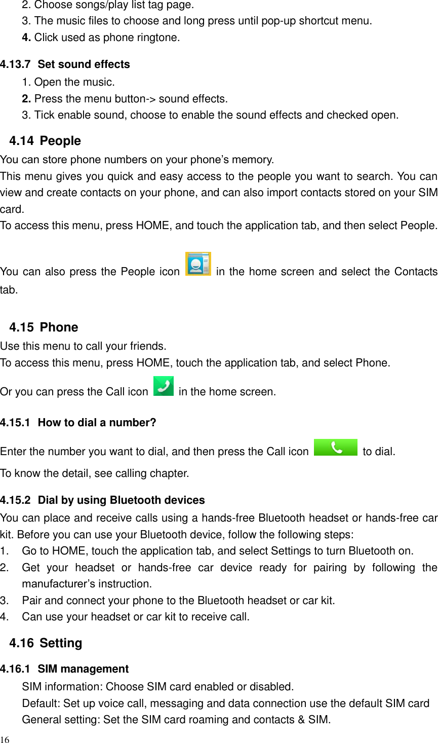 16  2. Choose songs/play list tag page. 3. The music files to choose and long press until pop-up shortcut menu. 4. Click used as phone ringtone. 4.13.7  Set sound effects 1. Open the music. 2. Press the menu button-&gt; sound effects. 3. Tick enable sound, choose to enable the sound effects and checked open. 4.14  People You can store phone numbers on your phone’s memory. This menu gives you quick and easy access to the people you want to search. You can view and create contacts on your phone, and can also import contacts stored on your SIM card. To access this menu, press HOME, and touch the application tab, and then select People.   You can also press the People icon    in the home screen and select the Contacts tab. 4.15  Phone Use this menu to call your friends. To access this menu, press HOME, touch the application tab, and select Phone. Or you can press the Call icon    in the home screen. 4.15.1  How to dial a number? Enter the number you want to dial, and then press the Call icon    to dial. To know the detail, see calling chapter. 4.15.2  Dial by using Bluetooth devices You can place and receive calls using a hands-free Bluetooth headset or hands-free car kit. Before you can use your Bluetooth device, follow the following steps: 1.  Go to HOME, touch the application tab, and select Settings to turn Bluetooth on. 2.  Get  your  headset  or  hands-free  car  device  ready  for  pairing  by  following  the manufacturer’s instruction. 3.  Pair and connect your phone to the Bluetooth headset or car kit. 4.  Can use your headset or car kit to receive call.   4.16  Setting 4.16.1  SIM management SIM information: Choose SIM card enabled or disabled. Default: Set up voice call, messaging and data connection use the default SIM card General setting: Set the SIM card roaming and contacts &amp; SIM. 