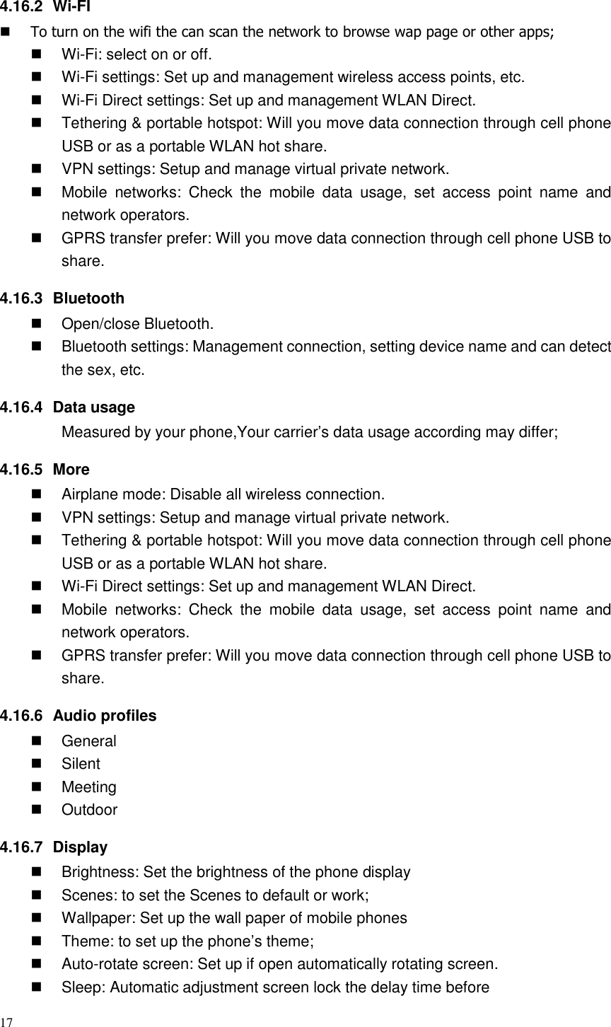 17  4.16.2  Wi-FI  To turn on the wifi the can scan the network to browse wap page or other apps;  Wi-Fi: select on or off.  Wi-Fi settings: Set up and management wireless access points, etc.  Wi-Fi Direct settings: Set up and management WLAN Direct.   Tethering &amp; portable hotspot: Will you move data connection through cell phone USB or as a portable WLAN hot share.   VPN settings: Setup and manage virtual private network.   Mobile  networks:  Check  the  mobile  data  usage,  set  access  point  name  and network operators.   GPRS transfer prefer: Will you move data connection through cell phone USB to share. 4.16.3  Bluetooth   Open/close Bluetooth.   Bluetooth settings: Management connection, setting device name and can detect the sex, etc. 4.16.4  Data usage Measured by your phone,Your carrier’s data usage according may differ; 4.16.5  More   Airplane mode: Disable all wireless connection.   VPN settings: Setup and manage virtual private network.   Tethering &amp; portable hotspot: Will you move data connection through cell phone USB or as a portable WLAN hot share.  Wi-Fi Direct settings: Set up and management WLAN Direct.   Mobile  networks:  Check  the  mobile  data  usage,  set  access  point  name  and network operators.   GPRS transfer prefer: Will you move data connection through cell phone USB to share. 4.16.6  Audio profiles   General   Silent   Meeting   Outdoor 4.16.7  Display   Brightness: Set the brightness of the phone display   Scenes: to set the Scenes to default or work;   Wallpaper: Set up the wall paper of mobile phones   Theme: to set up the phone’s theme;   Auto-rotate screen: Set up if open automatically rotating screen.   Sleep: Automatic adjustment screen lock the delay time before 