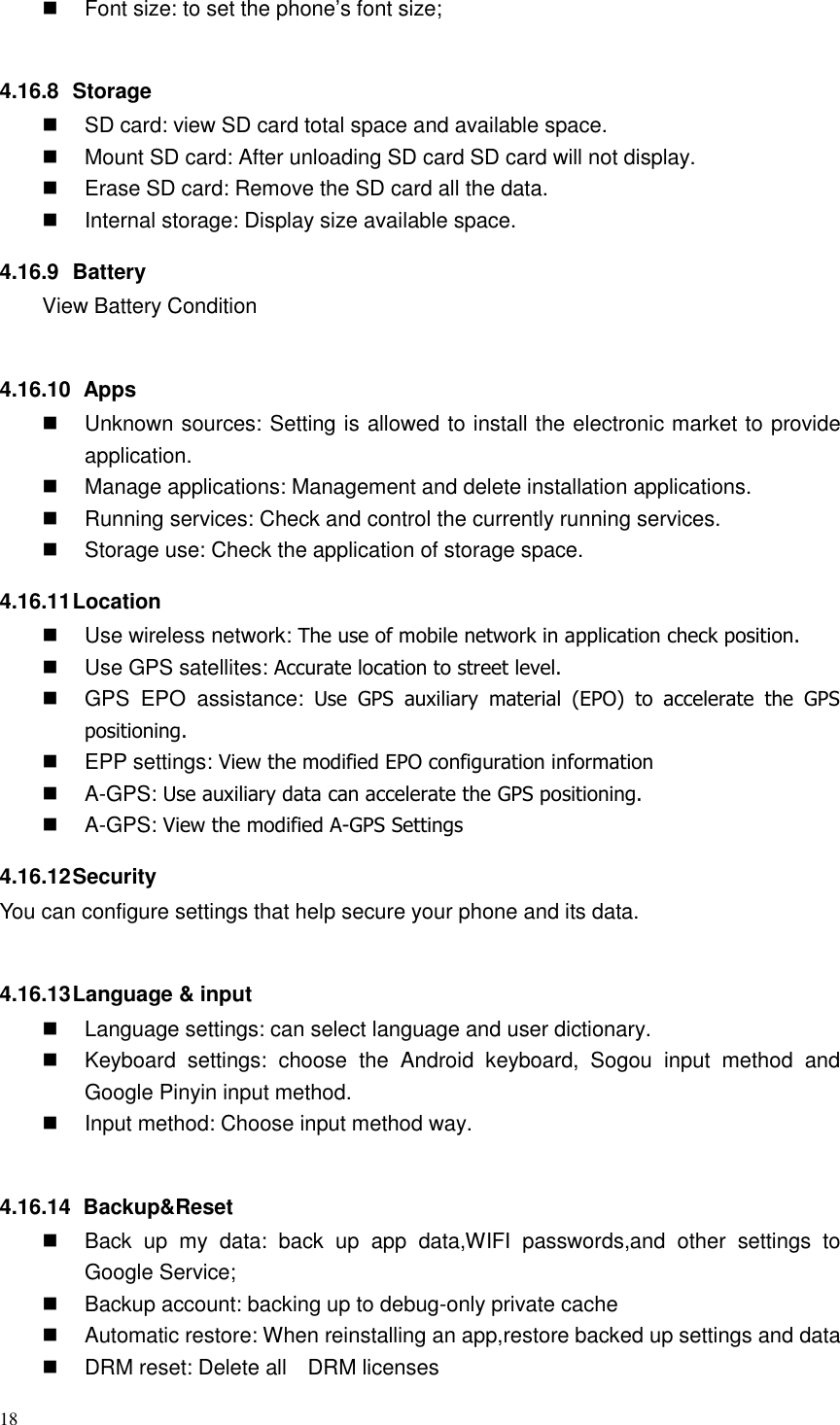 18    Font size: to set the phone’s font size;  4.16.8  Storage   SD card: view SD card total space and available space.   Mount SD card: After unloading SD card SD card will not display.   Erase SD card: Remove the SD card all the data.   Internal storage: Display size available space. 4.16.9  Battery View Battery Condition  4.16.10   Apps   Unknown sources: Setting is allowed to install the electronic market to provide application.   Manage applications: Management and delete installation applications.   Running services: Check and control the currently running services.   Storage use: Check the application of storage space. 4.16.11 Location     Use wireless network: The use of mobile network in application check position.   Use GPS satellites: Accurate location to street level.   GPS  EPO  assistance:  Use  GPS  auxiliary  material  (EPO)  to  accelerate  the  GPS positioning.   EPP settings: View the modified EPO configuration information   A-GPS: Use auxiliary data can accelerate the GPS positioning.   A-GPS: View the modified A-GPS Settings 4.16.12 Security You can configure settings that help secure your phone and its data.  4.16.13 Language &amp; input   Language settings: can select language and user dictionary.   Keyboard  settings:  choose  the  Android  keyboard,  Sogou  input  method  and Google Pinyin input method.   Input method: Choose input method way.  4.16.14   Backup&amp;Reset   Back  up  my  data:  back  up  app  data,WIFI  passwords,and  other  settings  to Google Service;   Backup account: backing up to debug-only private cache   Automatic restore: When reinstalling an app,restore backed up settings and data   DRM reset: Delete all    DRM licenses 
