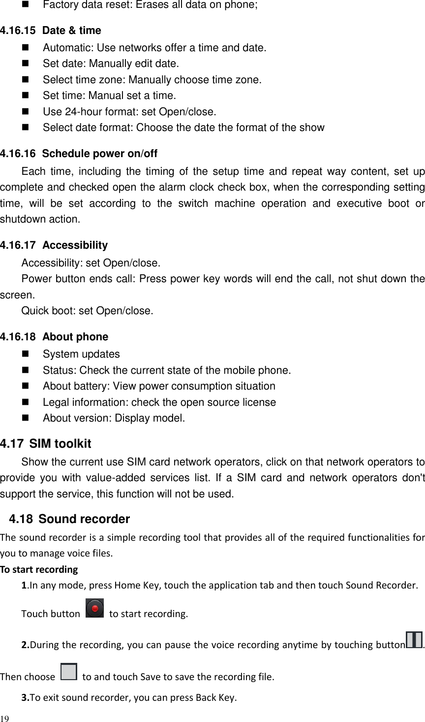 19    Factory data reset: Erases all data on phone; 4.16.15   Date &amp; time   Automatic: Use networks offer a time and date.   Set date: Manually edit date.   Select time zone: Manually choose time zone.   Set time: Manual set a time.   Use 24-hour format: set Open/close.   Select date format: Choose the date the format of the show 4.16.16   Schedule power on/off Each  time,  including the  timing of  the  setup  time and  repeat way  content, set  up complete and checked open the alarm clock check box, when the corresponding setting time,  will  be  set  according  to  the  switch  machine  operation  and  executive  boot  or shutdown action. 4.16.17   Accessibility Accessibility: set Open/close. Power button ends call: Press power key words will end the call, not shut down the screen. Quick boot: set Open/close. 4.16.18   About phone   System updates   Status: Check the current state of the mobile phone.   About battery: View power consumption situation   Legal information: check the open source license   About version: Display model. 4.17  SIM toolkit Show the current use SIM card network operators, click on that network operators to provide  you  with value-added services  list. If  a  SIM  card  and network  operators  don&apos;t support the service, this function will not be used. 4.18  Sound recorder The sound recorder is a simple recording tool that provides all of the required functionalities for you to manage voice files. To start recording 1.In any mode, press Home Key, touch the application tab and then touch Sound Recorder. Touch button    to start recording. 2.During the recording, you can pause the voice recording anytime by touching button . Then choose    to and touch Save to save the recording file.   3.To exit sound recorder, you can press Back Key. 