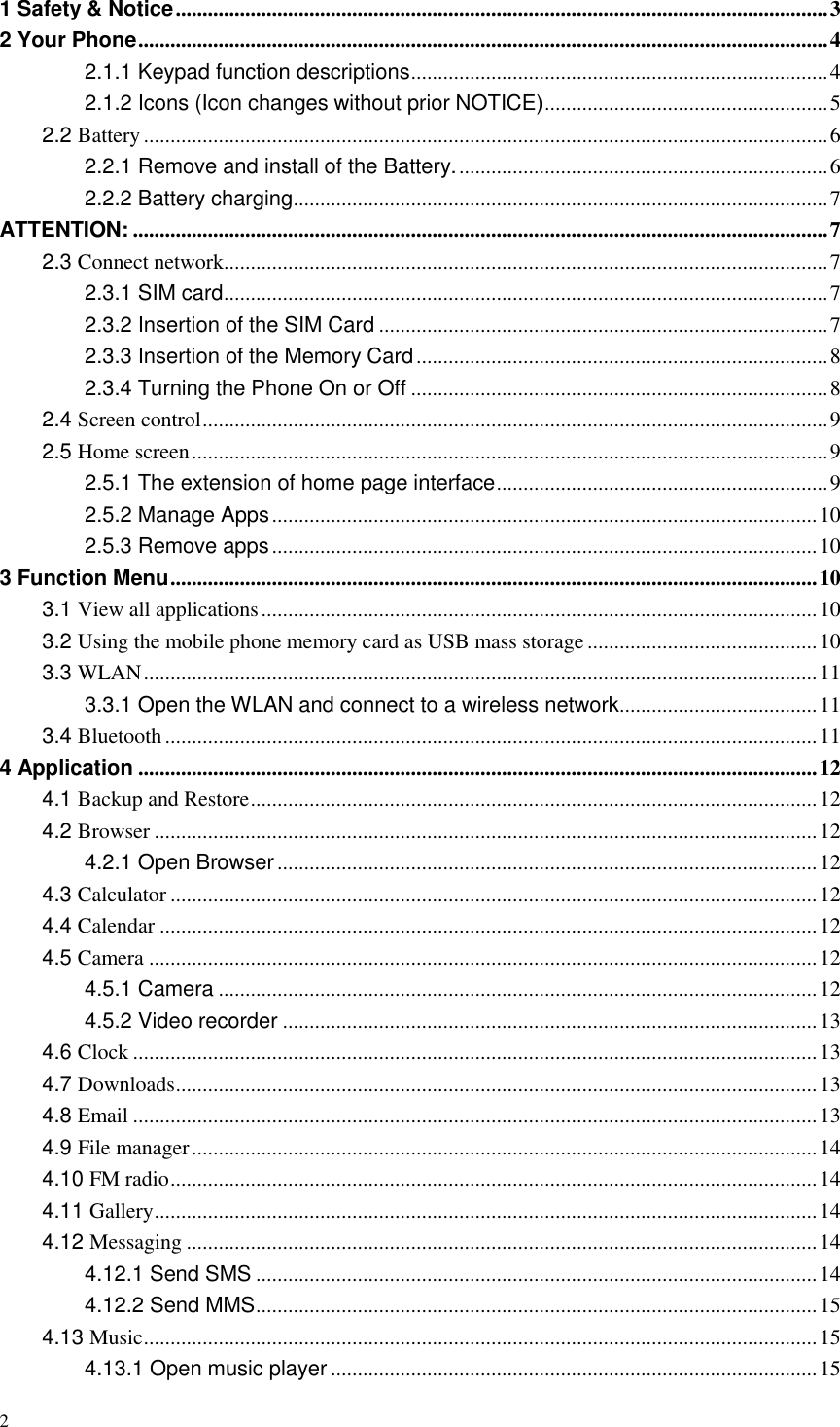 2  1 Safety &amp; Notice .......................................................................................................................... 3 2 Your Phone ................................................................................................................................. 4 2.1.1 Keypad function descriptions .............................................................................. 4 2.1.2 Icons (Icon changes without prior NOTICE) ..................................................... 5 2.2 Battery ................................................................................................................................ 6 2.2.1 Remove and install of the Battery. ..................................................................... 6 2.2.2 Battery charging .................................................................................................... 7 ATTENTION: .................................................................................................................................. 7 2.3 Connect network ................................................................................................................. 7 2.3.1 SIM card ................................................................................................................. 7 2.3.2 Insertion of the SIM Card .................................................................................... 7 2.3.3 Insertion of the Memory Card ............................................................................. 8 2.3.4 Turning the Phone On or Off .............................................................................. 8 2.4 Screen control ..................................................................................................................... 9 2.5 Home screen ....................................................................................................................... 9 2.5.1 The extension of home page interface .............................................................. 9 2.5.2 Manage Apps ...................................................................................................... 10 2.5.3 Remove apps ...................................................................................................... 10 3 Function Menu ......................................................................................................................... 10 3.1 View all applications ........................................................................................................ 10 3.2 Using the mobile phone memory card as USB mass storage ........................................... 10 3.3 WLAN .............................................................................................................................. 11 3.3.1 Open the WLAN and connect to a wireless network ..................................... 11 3.4 Bluetooth .......................................................................................................................... 11 4 Application ............................................................................................................................... 12 4.1 Backup and Restore .......................................................................................................... 12 4.2 Browser ............................................................................................................................ 12 4.2.1 Open Browser ..................................................................................................... 12 4.3 Calculator ......................................................................................................................... 12 4.4 Calendar ........................................................................................................................... 12 4.5 Camera ............................................................................................................................. 12 4.5.1 Camera ................................................................................................................ 12 4.5.2 Video recorder .................................................................................................... 13 4.6 Clock ................................................................................................................................ 13 4.7 Downloads ........................................................................................................................ 13 4.8 Email ................................................................................................................................ 13 4.9 File manager ..................................................................................................................... 14 4.10 FM radio ......................................................................................................................... 14 4.11 Gallery ............................................................................................................................ 14 4.12 Messaging ...................................................................................................................... 14 4.12.1 Send SMS ......................................................................................................... 14 4.12.2 Send MMS ......................................................................................................... 15 4.13 Music .............................................................................................................................. 15 4.13.1 Open music player ........................................................................................... 15 