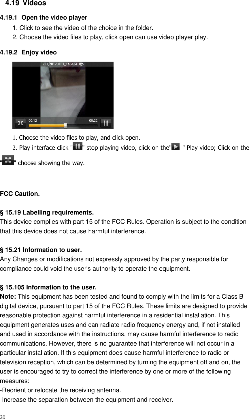 20  4.19  Videos 4.19.1  Open the video player 1. Click to see the video of the choice in the folder. 2. Choose the video files to play, click open can use video player play. 4.19.2  Enjoy video  1. Choose the video files to play, and click open. 2. Play interface click &quot; &quot; stop playing video, click on the&quot;   &quot; Play video; Click on the &quot; &quot; choose showing the way.   FCC Caution.    § 15.19 Labelling requirements. This device complies with part 15 of the FCC Rules. Operation is subject to the condition that this device does not cause harmful interference.  § 15.21 Information to user. Any Changes or modifications not expressly approved by the party responsible for compliance could void the user&apos;s authority to operate the equipment.    § 15.105 Information to the user. Note: This equipment has been tested and found to comply with the limits for a Class B digital device, pursuant to part 15 of the FCC Rules. These limits are designed to provide reasonable protection against harmful interference in a residential installation. This equipment generates uses and can radiate radio frequency energy and, if not installed and used in accordance with the instructions, may cause harmful interference to radio communications. However, there is no guarantee that interference will not occur in a particular installation. If this equipment does cause harmful interference to radio or television reception, which can be determined by turning the equipment off and on, the user is encouraged to try to correct the interference by one or more of the following measures: -Reorient or relocate the receiving antenna. -Increase the separation between the equipment and receiver. 