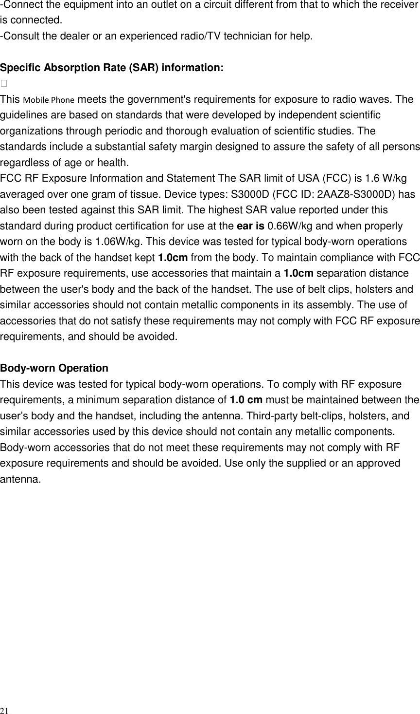 21  -Connect the equipment into an outlet on a circuit different from that to which the receiver is connected. -Consult the dealer or an experienced radio/TV technician for help.  Specific Absorption Rate (SAR) information:  This Mobile Phone meets the government&apos;s requirements for exposure to radio waves. The guidelines are based on standards that were developed by independent scientific organizations through periodic and thorough evaluation of scientific studies. The standards include a substantial safety margin designed to assure the safety of all persons regardless of age or health. FCC RF Exposure Information and Statement The SAR limit of USA (FCC) is 1.6 W/kg averaged over one gram of tissue. Device types: S3000D (FCC ID: 2AAZ8-S3000D) has also been tested against this SAR limit. The highest SAR value reported under this standard during product certification for use at the ear is 0.66W/kg and when properly worn on the body is 1.06W/kg. This device was tested for typical body-worn operations with the back of the handset kept 1.0cm from the body. To maintain compliance with FCC RF exposure requirements, use accessories that maintain a 1.0cm separation distance between the user&apos;s body and the back of the handset. The use of belt clips, holsters and similar accessories should not contain metallic components in its assembly. The use of accessories that do not satisfy these requirements may not comply with FCC RF exposure requirements, and should be avoided.  Body-worn Operation This device was tested for typical body-worn operations. To comply with RF exposure requirements, a minimum separation distance of 1.0 cm must be maintained between the user’s body and the handset, including the antenna. Third-party belt-clips, holsters, and similar accessories used by this device should not contain any metallic components. Body-worn accessories that do not meet these requirements may not comply with RF exposure requirements and should be avoided. Use only the supplied or an approved antenna.  