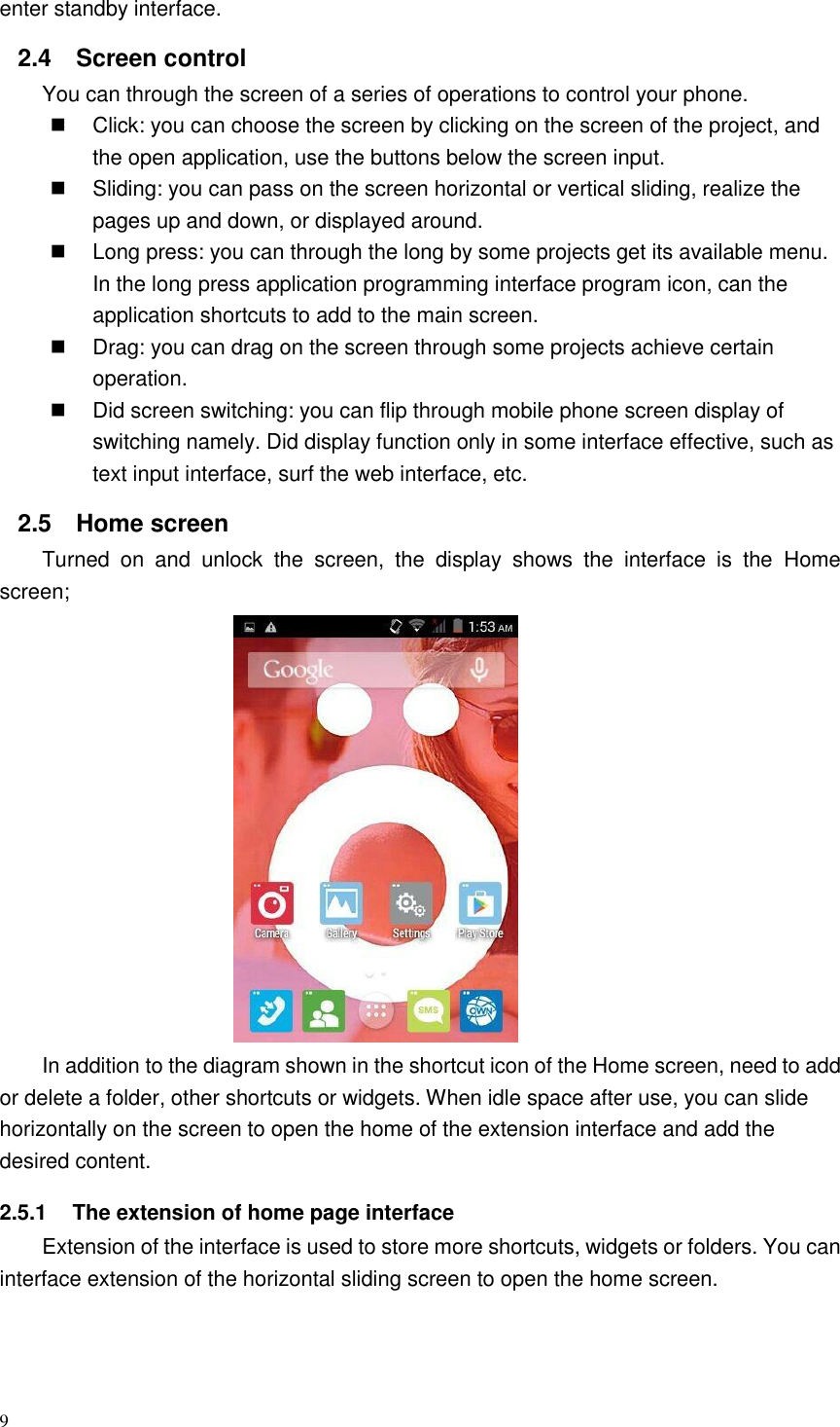 9  enter standby interface. 2.4  Screen control You can through the screen of a series of operations to control your phone.   Click: you can choose the screen by clicking on the screen of the project, and the open application, use the buttons below the screen input.   Sliding: you can pass on the screen horizontal or vertical sliding, realize the pages up and down, or displayed around.   Long press: you can through the long by some projects get its available menu. In the long press application programming interface program icon, can the application shortcuts to add to the main screen.   Drag: you can drag on the screen through some projects achieve certain operation.   Did screen switching: you can flip through mobile phone screen display of switching namely. Did display function only in some interface effective, such as text input interface, surf the web interface, etc. 2.5  Home screen   Turned  on  and  unlock  the  screen,  the  display  shows  the  interface  is  the  Home screen;                    In addition to the diagram shown in the shortcut icon of the Home screen, need to add or delete a folder, other shortcuts or widgets. When idle space after use, you can slide horizontally on the screen to open the home of the extension interface and add the desired content. 2.5.1  The extension of home page interface Extension of the interface is used to store more shortcuts, widgets or folders. You can interface extension of the horizontal sliding screen to open the home screen.  