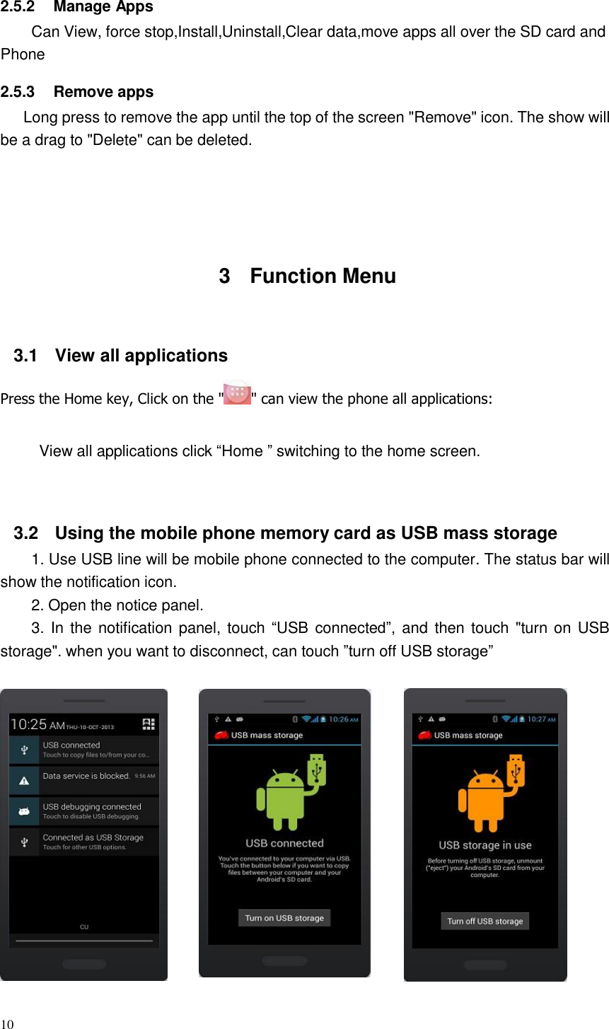 10  2.5.2  Manage Apps Can View, force stop,Install,Uninstall,Clear data,move apps all over the SD card and Phone  2.5.3  Remove apps Long press to remove the app until the top of the screen &quot;Remove&quot; icon. The show will be a drag to &quot;Delete&quot; can be deleted.        3  Function Menu     3.1 View all applications  Press the Home key, Click on the &quot; &quot; can view the phone all applications:   View all applications click “Home ” switching to the home screen.     3.2 Using the mobile phone memory card as USB mass storage 1. Use USB line will be mobile phone connected to the computer. The status bar will show the notification icon. 2. Open the notice panel. 3. In the notification panel, touch “USB connected”, and then  touch &quot;turn on USB storage&quot;. when you want to disconnect, can touch ”turn off USB storage”    