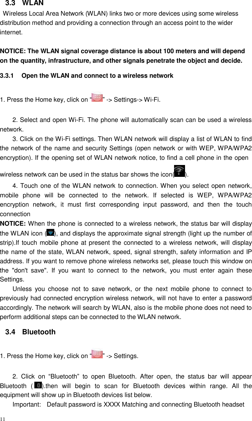 11  3.3  WLAN Wireless Local Area Network (WLAN) links two or more devices using some wireless distribution method and providing a connection through an access point to the wider internet.   NOTICE: The WLAN signal coverage distance is about 100 meters and will depend on the quantity, infrastructure, and other signals penetrate the object and decide.  3.3.1  Open the WLAN and connect to a wireless network   1. Press the Home key, click on “ ” -&gt; Settings-&gt; Wi-Fi.   2. Select and open Wi-Fi. The phone will automatically scan can be used a wireless network. 3. Click on the Wi-Fi settings. Then WLAN network will display a list of WLAN to find the network of the name and security Settings (open network or with WEP, WPA/WPA2 encryption). If the opening set of WLAN network notice, to find a cell phone in the open wireless network can be used in the status bar shows the icon( ).  4. Touch one of the WLAN network to connection. When you select open network, mobile  phone  will  be  connected  to  the  network.  If  selected  is  WEP,  WPA/WPA2 encryption network,  it  must  first  corresponding  input  password,  and  then  the  touch connection NOTICE: When the phone is connected to a wireless network, the status bar will display the WLAN icon ( ), and displays the approximate signal strength (light up the number of strip).If touch mobile phone at present the connected to a wireless network, will display the name of the state, WLAN network, speed, signal strength, safety information and IP address. If you want to remove phone wireless networks set, please touch this window on the  &quot;don&apos;t  save&quot;.  If  you  want  to  connect  to  the  network,  you  must enter  again  these Settings. Unless  you  choose  not  to  save  network,  or  the  next  mobile  phone  to  connect  to previously had connected encryption wireless network, will not have to enter a password accordingly. The network will search by WLAN, also is the mobile phone does not need to perform additional steps can be connected to the WLAN network.  3.4  Bluetooth   1. Press the Home key, click on “ ” -&gt; Settings.   2.  Click  on “Bluetooth”  to  open  Bluetooth.  After  open,  the  status bar  will  appear Bluetooth  (  ).then  will  begin  to  scan  for  Bluetooth  devices  within  range.  All  the equipment will show up in Bluetooth devices list below. Important:  Default password is XXXX Matching and connecting Bluetooth headset 