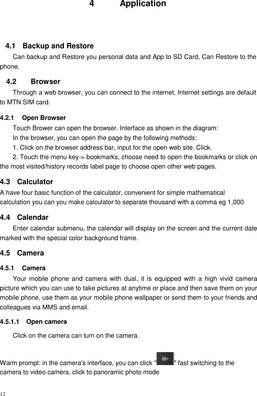 12       4  Application      4.1  Backup and Restore Can backup and Restore you personal data and App to SD Card, Can Restore to the phone.  4.2 Browser Through a web browser, you can connect to the internet, Internet settings are default to MTN SIM card.  4.2.1  Open Browser Touch Brower can open the browser. Interface as shown in the diagram: In the browser, you can open the page by the following methods: 1. Click on the browser address bar, input for the open web site. Click. 2. Touch the menu key-&gt; bookmarks, choose need to open the bookmarks or click on the most visited/history records label page to choose open other web pages.  4.3 Calculator A have four basic function of the calculator, convenient for simple mathematical calculation you.can you make calculator to separate thousand with a comma eg 1,000  4.4 Calendar Enter calendar submenu, the calendar will display on the screen and the current date marked with the special color background frame.  4.5  Camera  4.5.1  Camera Your mobile phone  and  camera with  dual,  it  is  equipped with a  high  vivid  camera picture which you can use to take pictures at anytime or place and then save them on your mobile phone, use them as your mobile phone wallpaper or send them to your friends and colleagues via MMS and email.  4.5.1.1  Open camera  Click on the camera can turn on the camera.   Warm prompt: in the camera&apos;s interface, you can click &quot; &quot; fast switching to the camera to video camera, click to panoramic photo mode 