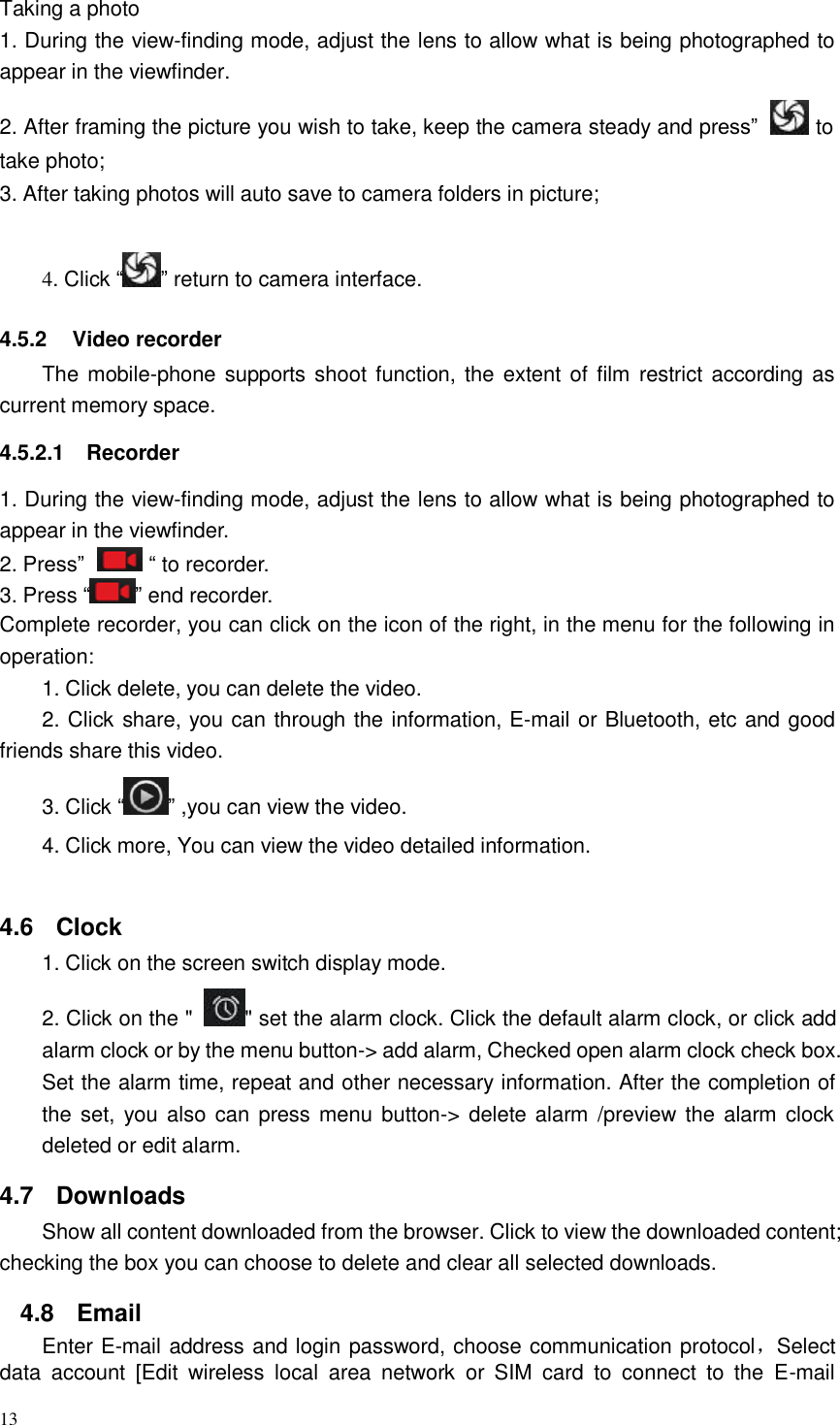 13  Taking a photo 1. During the view-finding mode, adjust the lens to allow what is being photographed to appear in the viewfinder. 2. After framing the picture you wish to take, keep the camera steady and press”   to take photo; 3. After taking photos will auto save to camera folders in picture;   4. Click “ ” return to camera interface.   4.5.2  Video recorder The mobile-phone supports shoot function, the extent of film  restrict according  as current memory space.  4.5.2.1  Recorder  1. During the view-finding mode, adjust the lens to allow what is being photographed to appear in the viewfinder. 2. Press”   “ to recorder. 3. Press “ ” end recorder. Complete recorder, you can click on the icon of the right, in the menu for the following in operation: 1. Click delete, you can delete the video. 2. Click share, you can through the information, E-mail or Bluetooth, etc and good friends share this video. 3. Click “ ” ,you can view the video.  4. Click more, You can view the video detailed information.    4.6  Clock 1. Click on the screen switch display mode.  2. Click on the &quot;  &quot; set the alarm clock. Click the default alarm clock, or click add alarm clock or by the menu button-&gt; add alarm, Checked open alarm clock check box. Set the alarm time, repeat and other necessary information. After the completion of the set,  you also can press menu button-&gt; delete alarm  /preview the alarm  clock deleted or edit alarm.  4.7  Downloads Show all content downloaded from the browser. Click to view the downloaded content; checking the box you can choose to delete and clear all selected downloads.  4.8  Email Enter E-mail address and login password, choose communication protocol，Select data  account  [Edit  wireless  local area  network  or  SIM  card  to  connect  to  the  E-mail 