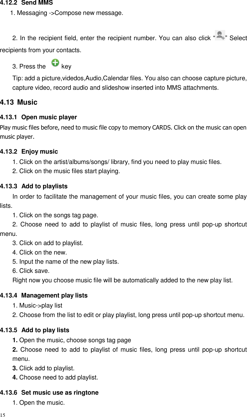 15  4.12.2  Send MMS 1. Messaging -&gt;Compose new message.   2. In the recipient field, enter the recipient number. You can also click “ ” Select  recipients from your contacts.  3. Press the    key  Tip: add a picture,videdos,Audio,Calendar files. You also can choose capture picture, capture video, record audio and slideshow inserted into MMS attachments.  4.13  Music  4.13.1  Open music player Play music files before, need to music file copy to memory CARDS. Click on the music can open music player.  4.13.2  Enjoy music 1. Click on the artist/albums/songs/ library, find you need to play music files. 2. Click on the music files start playing.  4.13.3  Add to playlists In order to facilitate the management of your music files, you can create some play lists. 1. Click on the songs tag page. 2. Choose need  to  add to playlist  of  music files, long  press until  pop-up shortcut menu. 3. Click on add to playlist. 4. Click on the new. 5. Input the name of the new play lists. 6. Click save. Right now you choose music file will be automatically added to the new play list.  4.13.4  Management play lists 1. Music-&gt;play list 2. Choose from the list to edit or play playlist, long press until pop-up shortcut menu.  4.13.5  Add to play lists 1. Open the music, choose songs tag page 2. Choose need  to  add  to  playlist of  music files, long  press until  pop-up shortcut menu. 3. Click add to playlist. 4. Choose need to add playlist.  4.13.6  Set music use as ringtone 1. Open the music. 