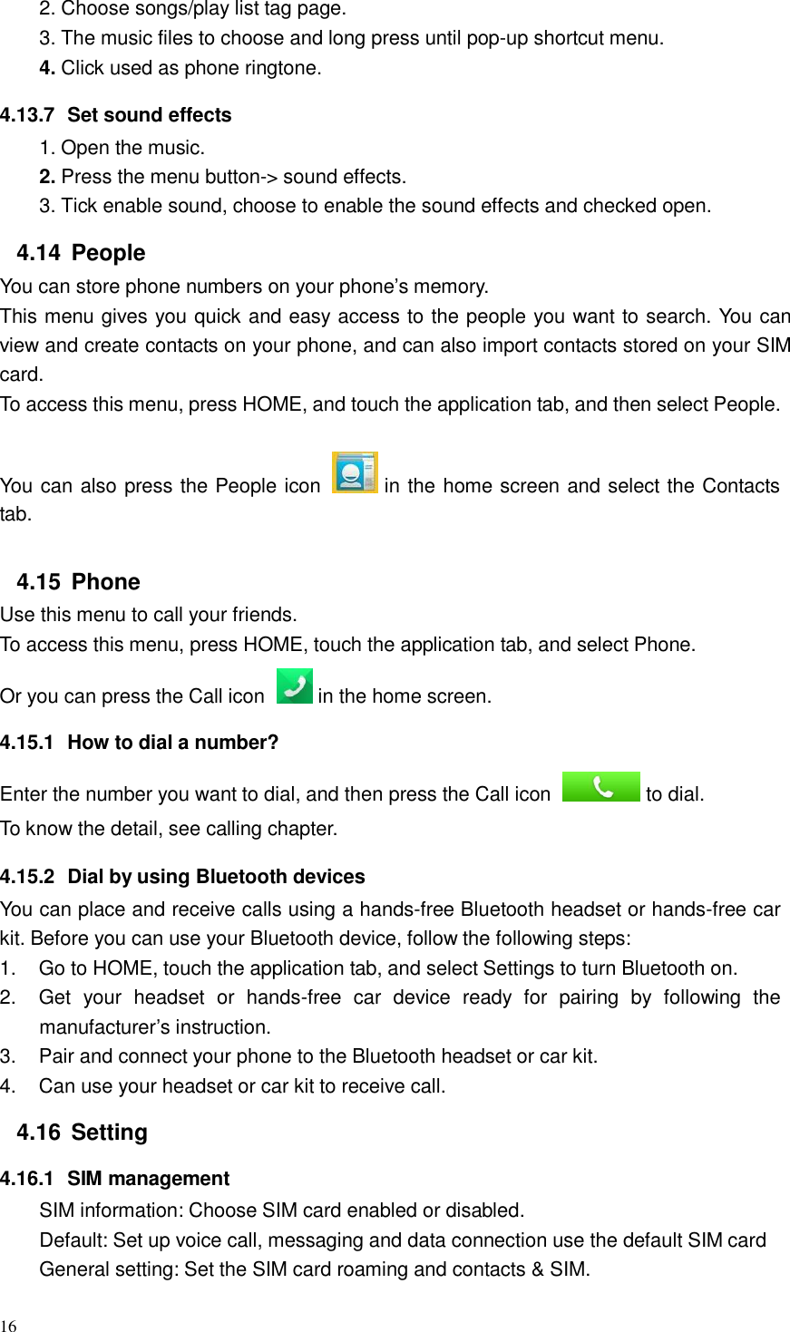 16  2. Choose songs/play list tag page. 3. The music files to choose and long press until pop-up shortcut menu. 4. Click used as phone ringtone.  4.13.7  Set sound effects 1. Open the music. 2. Press the menu button-&gt; sound effects. 3. Tick enable sound, choose to enable the sound effects and checked open.  4.14  People You can store phone numbers on your phone’s memory. This menu gives you quick and easy access to the people you want to search. You can view and create contacts on your phone, and can also import contacts stored on your SIM card. To access this menu, press HOME, and touch the application tab, and then select People.   You can also press the People icon   in the home screen and select the Contacts tab.   4.15  Phone Use this menu to call your friends. To access this menu, press HOME, touch the application tab, and select Phone. Or you can press the Call icon    in the home screen.  4.15.1  How to dial a number?  Enter the number you want to dial, and then press the Call icon   to dial. To know the detail, see calling chapter.  4.15.2  Dial by using Bluetooth devices You can place and receive calls using a hands-free Bluetooth headset or hands-free car kit. Before you can use your Bluetooth device, follow the following steps: 1.    Go to HOME, touch the application tab, and select Settings to turn Bluetooth on. 2.    Get  your  headset  or  hands-free  car  device  ready  for  pairing  by  following  the manufacturer’s instruction. 3.    Pair and connect your phone to the Bluetooth headset or car kit. 4.    Can use your headset or car kit to receive call.  4.16  Setting  4.16.1  SIM management SIM information: Choose SIM card enabled or disabled. Default: Set up voice call, messaging and data connection use the default SIM card General setting: Set the SIM card roaming and contacts &amp; SIM. 