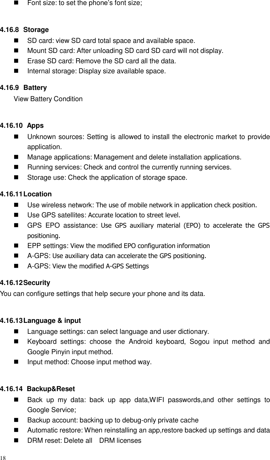 18   Font size: to set the phone’s font size;    4.16.8  Storage  SD card: view SD card total space and available space.  Mount SD card: After unloading SD card SD card will not display.  Erase SD card: Remove the SD card all the data.  Internal storage: Display size available space.  4.16.9  Battery View Battery Condition    4.16.10  Apps  Unknown sources: Setting is allowed to install the electronic market to provide application.  Manage applications: Management and delete installation applications.  Running services: Check and control the currently running services.  Storage use: Check the application of storage space.  4.16.11 Location  Use wireless network: The use of mobile network in application check position.  Use GPS satellites: Accurate location to street level.  GPS  EPO  assistance:  Use  GPS  auxiliary  material  (EPO) to  accelerate  the  GPS positioning.  EPP settings: View the modified EPO configuration information  A-GPS: Use auxiliary data can accelerate the GPS positioning.  A-GPS: View the modified A-GPS Settings  4.16.12 Security You can configure settings that help secure your phone and its data.    4.16.13 Language &amp; input  Language settings: can select language and user dictionary.  Keyboard  settings:  choose  the  Android  keyboard,  Sogou  input  method  and Google Pinyin input method.  Input method: Choose input method way.    4.16.14  Backup&amp;Reset  Back  up  my  data: back  up  app  data,WIFI  passwords,and  other  settings  to Google Service;  Backup account: backing up to debug-only private cache  Automatic restore: When reinstalling an app,restore backed up settings and data  DRM reset: Delete all  DRM licenses 