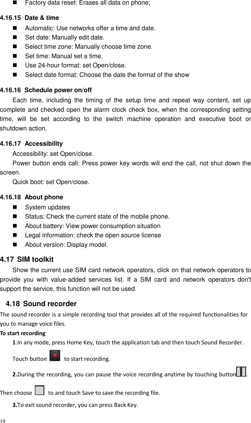 19   Factory data reset: Erases all data on phone;  4.16.15  Date &amp; time  Automatic: Use networks offer a time and date.  Set date: Manually edit date.  Select time zone: Manually choose time zone.  Set time: Manual set a time.  Use 24-hour format: set Open/close.  Select date format: Choose the date the format of the show  4.16.16  Schedule power on/off Each  time,  including  the  timing  of  the  setup  time  and  repeat  way  content,  set  up complete and checked open the alarm clock check box, when the corresponding setting time,  will  be  set  according  to  the  switch  machine  operation  and  executive  boot  or shutdown action.  4.16.17  Accessibility Accessibility: set Open/close. Power button ends call: Press power key words will end the call, not shut down the screen. Quick boot: set Open/close.  4.16.18  About phone  System updates  Status: Check the current state of the mobile phone.  About battery: View power consumption situation  Legal information: check the open source license  About version: Display model.  4.17  SIM toolkit Show the current use SIM card network operators, click on that network operators to provide  you  with  value-added  services  list.  If  a  SIM  card  and  network  operators  don&apos;t support the service, this function will not be used.  4.18  Sound recorder The sound recorder is a simple recording tool that provides all of the required functionalities for you to manage voice files. To start recording 1.In any mode, press Home Key, touch the application tab and then touch Sound Recorder. Touch button     to start recording. 2.During the recording, you can pause the voice recording anytime by touching button .  Then choose    to and touch Save to save the recording file.  3.To exit sound recorder, you can press Back Key. 