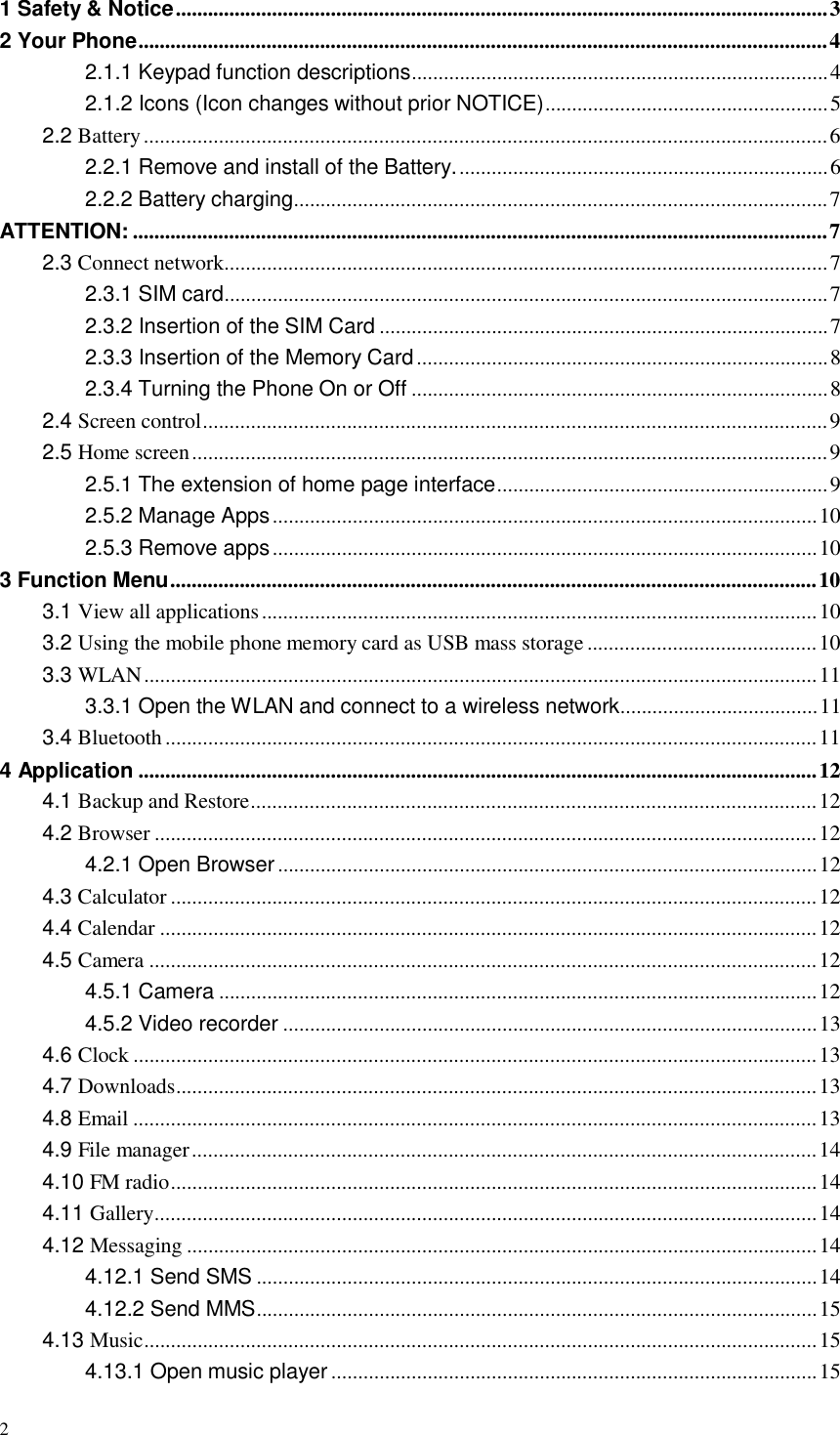 2  1 Safety &amp; Notice .......................................................................................................................... 3 2 Your Phone................................................................................................................................. 4 2.1.1 Keypad function descriptions.............................................................................. 4 2.1.2 Icons (Icon changes without prior NOTICE)..................................................... 5 2.2 Battery ................................................................................................................................ 6 2.2.1 Remove and install of the Battery. ..................................................................... 6 2.2.2 Battery charging.................................................................................................... 7 ATTENTION: .................................................................................................................................. 7 2.3 Connect network................................................................................................................. 7 2.3.1 SIM card................................................................................................................. 7 2.3.2 Insertion of the SIM Card .................................................................................... 7 2.3.3 Insertion of the Memory Card ............................................................................. 8 2.3.4 Turning the Phone On or Off .............................................................................. 8 2.4 Screen control..................................................................................................................... 9 2.5 Home screen ....................................................................................................................... 9 2.5.1 The extension of home page interface.............................................................. 9 2.5.2 Manage Apps ...................................................................................................... 10 2.5.3 Remove apps ...................................................................................................... 10 3 Function Menu ......................................................................................................................... 10 3.1 View all applications ........................................................................................................ 10 3.2 Using the mobile phone memory card as USB mass storage ........................................... 10 3.3 WLAN .............................................................................................................................. 11 3.3.1 Open the WLAN and connect to a wireless network..................................... 11 3.4 Bluetooth .......................................................................................................................... 11 4 Application ............................................................................................................................... 12 4.1 Backup and Restore.......................................................................................................... 12 4.2 Browser ............................................................................................................................ 12 4.2.1 Open Browser ..................................................................................................... 12 4.3 Calculator ......................................................................................................................... 12 4.4 Calendar ........................................................................................................................... 12 4.5 Camera ............................................................................................................................. 12 4.5.1 Camera ................................................................................................................ 12 4.5.2 Video recorder .................................................................................................... 13 4.6 Clock ................................................................................................................................ 13 4.7 Downloads........................................................................................................................ 13 4.8 Email ................................................................................................................................ 13 4.9 File manager ..................................................................................................................... 14 4.10 FM radio......................................................................................................................... 14 4.11 Gallery............................................................................................................................ 14 4.12 Messaging ...................................................................................................................... 14 4.12.1 Send SMS ......................................................................................................... 14 4.12.2 Send MMS......................................................................................................... 15 4.13 Music.............................................................................................................................. 15 4.13.1 Open music player ........................................................................................... 15 