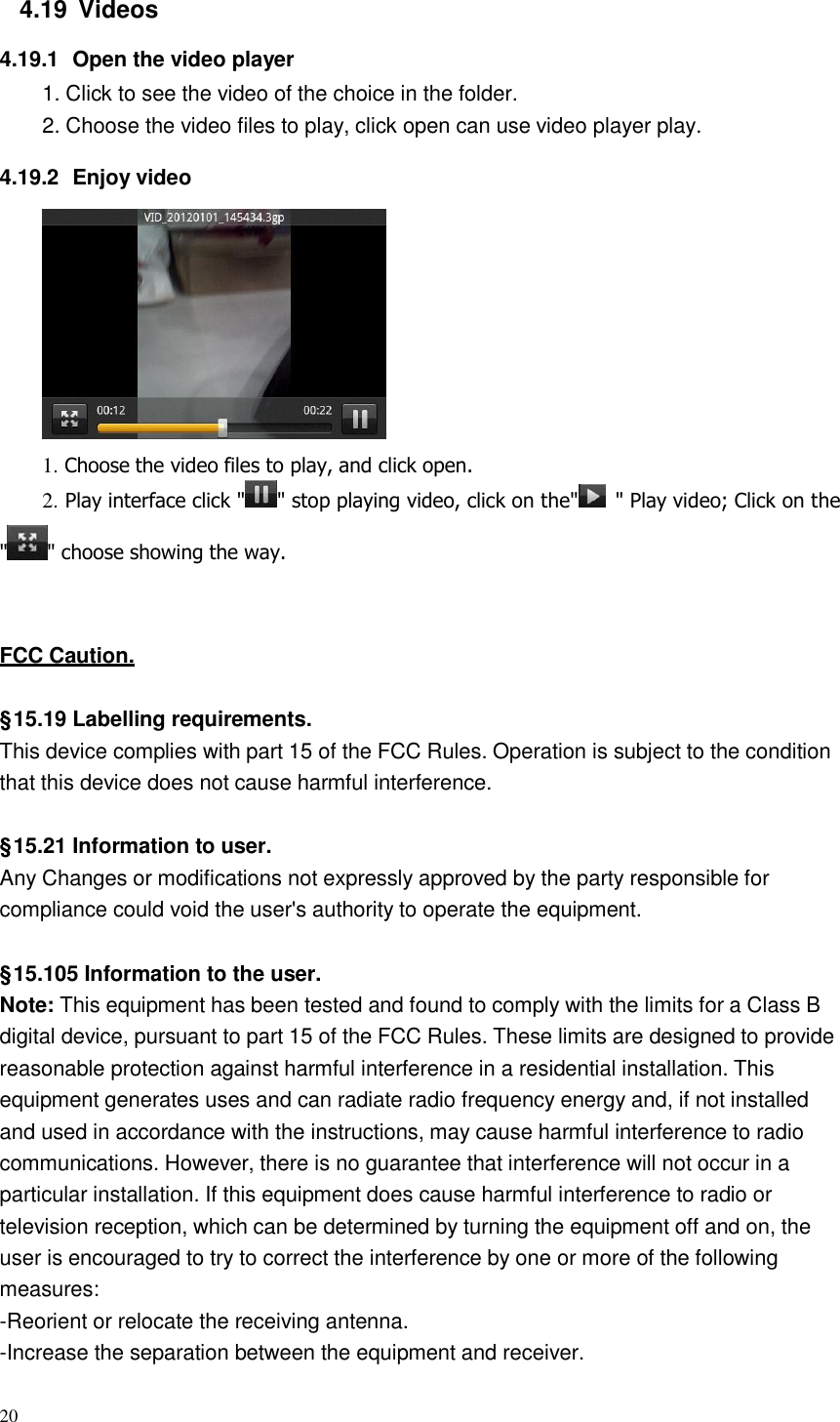 20  4.19  Videos  4.19.1  Open the video player 1. Click to see the video of the choice in the folder. 2. Choose the video files to play, click open can use video player play.  4.19.2  Enjoy video    1. Choose the video files to play, and click open. 2. Play interface click &quot; &quot; stop playing video, click on the&quot; &quot; Play video; Click on the  &quot; &quot; choose showing the way.     FCC Caution.   § 15.19 Labelling requirements. This device complies with part 15 of the FCC Rules. Operation is subject to the condition that this device does not cause harmful interference.   § 15.21 Information to user. Any Changes or modifications not expressly approved by the party responsible for compliance could void the user&apos;s authority to operate the equipment.   § 15.105 Information to the user. Note: This equipment has been tested and found to comply with the limits for a Class B digital device, pursuant to part 15 of the FCC Rules. These limits are designed to provide reasonable protection against harmful interference in a residential installation. This equipment generates uses and can radiate radio frequency energy and, if not installed and used in accordance with the instructions, may cause harmful interference to radio communications. However, there is no guarantee that interference will not occur in a particular installation. If this equipment does cause harmful interference to radio or television reception, which can be determined by turning the equipment off and on, the user is encouraged to try to correct the interference by one or more of the following measures: -Reorient or relocate the receiving antenna. -Increase the separation between the equipment and receiver. 