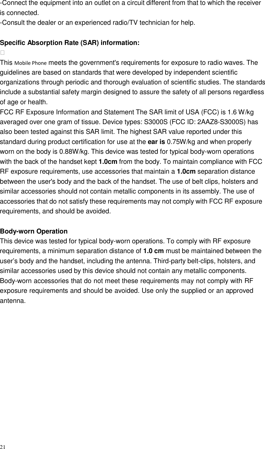 21  -Connect the equipment into an outlet on a circuit different from that to which the receiver is connected. -Consult the dealer or an experienced radio/TV technician for help.   Specific Absorption Rate (SAR) information:  This Mobile Phone meets the government&apos;s requirements for exposure to radio waves. The guidelines are based on standards that were developed by independent scientific organizations through periodic and thorough evaluation of scientific studies. The standards include a substantial safety margin designed to assure the safety of all persons regardless of age or health. FCC RF Exposure Information and Statement The SAR limit of USA (FCC) is 1.6 W/kg averaged over one gram of tissue. Device types: S3000S (FCC ID: 2AAZ8-S3000S) has also been tested against this SAR limit. The highest SAR value reported under this standard during product certification for use at the ear is 0.75W/kg and when properly worn on the body is 0.88W/kg. This device was tested for typical body-worn operations with the back of the handset kept 1.0cm from the body. To maintain compliance with FCC RF exposure requirements, use accessories that maintain a 1.0cm separation distance between the user&apos;s body and the back of the handset. The use of belt clips, holsters and similar accessories should not contain metallic components in its assembly. The use of accessories that do not satisfy these requirements may not comply with FCC RF exposure requirements, and should be avoided.   Body-worn Operation This device was tested for typical body-worn operations. To comply with RF exposure requirements, a minimum separation distance of 1.0 cm must be maintained between the user’s body and the handset, including the antenna. Third-party belt-clips, holsters, and similar accessories used by this device should not contain any metallic components. Body-worn accessories that do not meet these requirements may not comply with RF exposure requirements and should be avoided. Use only the supplied or an approved antenna. 