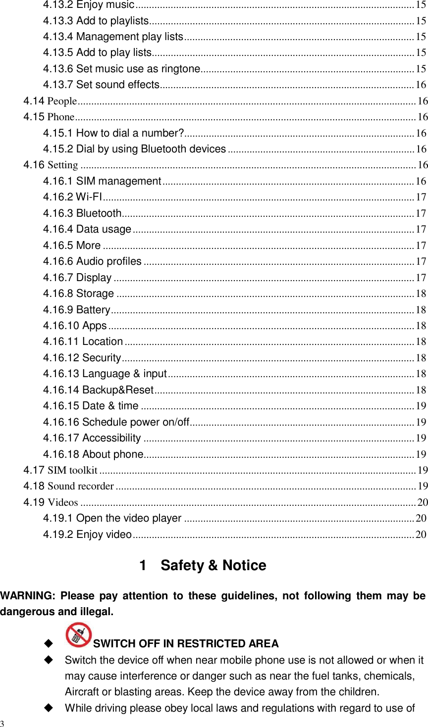 3  4.13.2 Enjoy music ....................................................................................................... 15 4.13.3 Add to playlists.................................................................................................. 15 4.13.4 Management play lists..................................................................................... 15 4.13.5 Add to play lists................................................................................................. 15 4.13.6 Set music use as ringtone............................................................................... 15 4.13.7 Set sound effects.............................................................................................. 16 4.14 People............................................................................................................................. 16 4.15 Phone.............................................................................................................................. 16 4.15.1 How to dial a number?..................................................................................... 16 4.15.2 Dial by using Bluetooth devices ..................................................................... 16 4.16 Setting ............................................................................................................................ 16 4.16.1 SIM management ............................................................................................. 16 4.16.2 Wi-FI ................................................................................................................... 17 4.16.3 Bluetooth............................................................................................................ 17 4.16.4 Data usage ........................................................................................................ 17 4.16.5 More ................................................................................................................... 17 4.16.6 Audio profiles .................................................................................................... 17 4.16.7 Display ............................................................................................................... 17 4.16.8 Storage .............................................................................................................. 18 4.16.9 Battery................................................................................................................ 18 4.16.10 Apps ................................................................................................................. 18 4.16.11 Location ........................................................................................................... 18 4.16.12 Security............................................................................................................ 18 4.16.13 Language &amp; input ........................................................................................... 18 4.16.14 Backup&amp;Reset................................................................................................ 18 4.16.15 Date &amp; time ..................................................................................................... 19 4.16.16 Schedule power on/off................................................................................... 19 4.16.17 Accessibility .................................................................................................... 19 4.16.18 About phone.................................................................................................... 19 4.17 SIM toolkit ..................................................................................................................... 19 4.18 Sound recorder ............................................................................................................... 19 4.19 Videos ............................................................................................................................ 20 4.19.1 Open the video player ..................................................................................... 20 4.19.2 Enjoy video........................................................................................................ 20   1  Safety &amp; Notice   WARNING: Please pay attention  to  these  guidelines, not following  them  may be dangerous and illegal.  SWITCH OFF IN RESTRICTED AREA  Switch the device off when near mobile phone use is not allowed or when it may cause interference or danger such as near the fuel tanks, chemicals, Aircraft or blasting areas. Keep the device away from the children.  While driving please obey local laws and regulations with regard to use of 