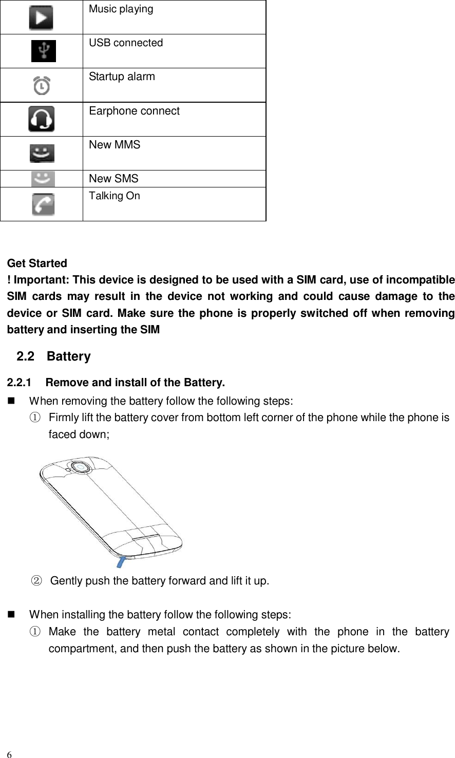 6    Music playing    USB connected    Startup alarm  Earphone connect    New MMS   New SMS  Talking On    Get Started ! Important: This device is designed to be used with a SIM card, use of incompatible SIM  cards  may  result  in  the device  not working and  could  cause  damage  to  the device or SIM card. Make sure the phone is properly switched off when removing battery and inserting the SIM  2.2  Battery  2.2.1    Remove and install of the Battery.      When removing the battery follow the following steps: ① Firmly lift the battery cover from bottom left corner of the phone while the phone is faced down;             ② Gently push the battery forward and lift it up.        When installing the battery follow the following steps: ① Make  the  battery  metal  contact  completely  with  the  phone  in  the  battery compartment, and then push the battery as shown in the picture below. 