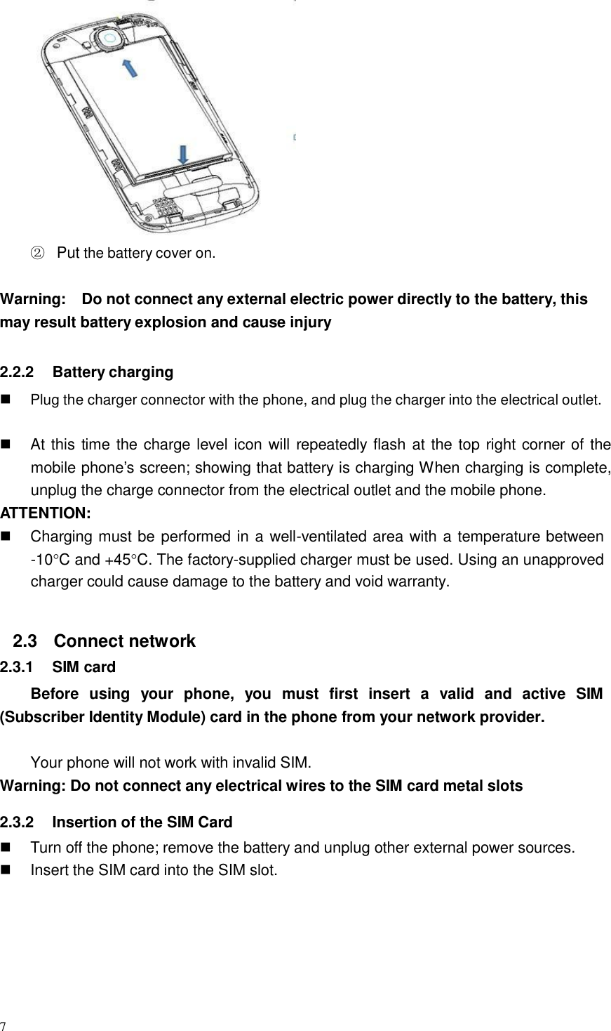 7    ② Put the battery cover on.   Warning:  Do not connect any external electric power directly to the battery, this may result battery explosion and cause injury   2.2.2  Battery charging   Plug the charger connector with the phone, and plug the charger into the electrical outlet.    At this time the charge level icon will repeatedly flash at the top right corner of the mobile phone’s screen; showing that battery is charging When charging is complete, unplug the charge connector from the electrical outlet and the mobile phone. ATTENTION:  Charging must be performed in a well-ventilated area with a temperature between -10C and +45C. The factory-supplied charger must be used. Using an unapproved charger could cause damage to the battery and void warranty.   2.3 Connect network 2.3.1  SIM card  Before  using  your  phone,  you  must  first  insert  a  valid  and  active  SIM (Subscriber Identity Module) card in the phone from your network provider.   Your phone will not work with invalid SIM. Warning: Do not connect any electrical wires to the SIM card metal slots  2.3.2  Insertion of the SIM Card  Turn off the phone; remove the battery and unplug other external power sources.  Insert the SIM card into the SIM slot. 