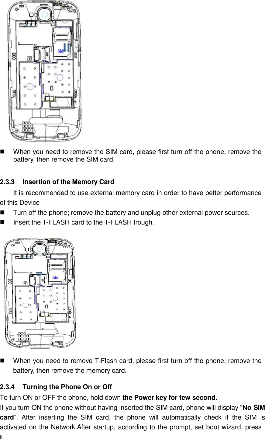 8      When you need to remove the SIM card, please first turn off the phone, remove the battery, then remove the SIM card.   2.3.3    Insertion of the Memory Card It is recommended to use external memory card in order to have better performance of this Device      Turn off the phone; remove the battery and unplug other external power sources.      Insert the T-FLASH card to the T-FLASH trough.     When you need to remove T-Flash card, please first turn off the phone, remove the battery, then remove the memory card.  2.3.4    Turning the Phone On or Off To turn ON or OFF the phone, hold down the Power key for few second. If you turn ON the phone without having inserted the SIM card, phone will display “No SIM card”.  After  inserting  the  SIM  card,  the  phone  will  automatically  check  if  the  SIM  is activated on the Network.After startup, according to the prompt, set boot wizard, press 