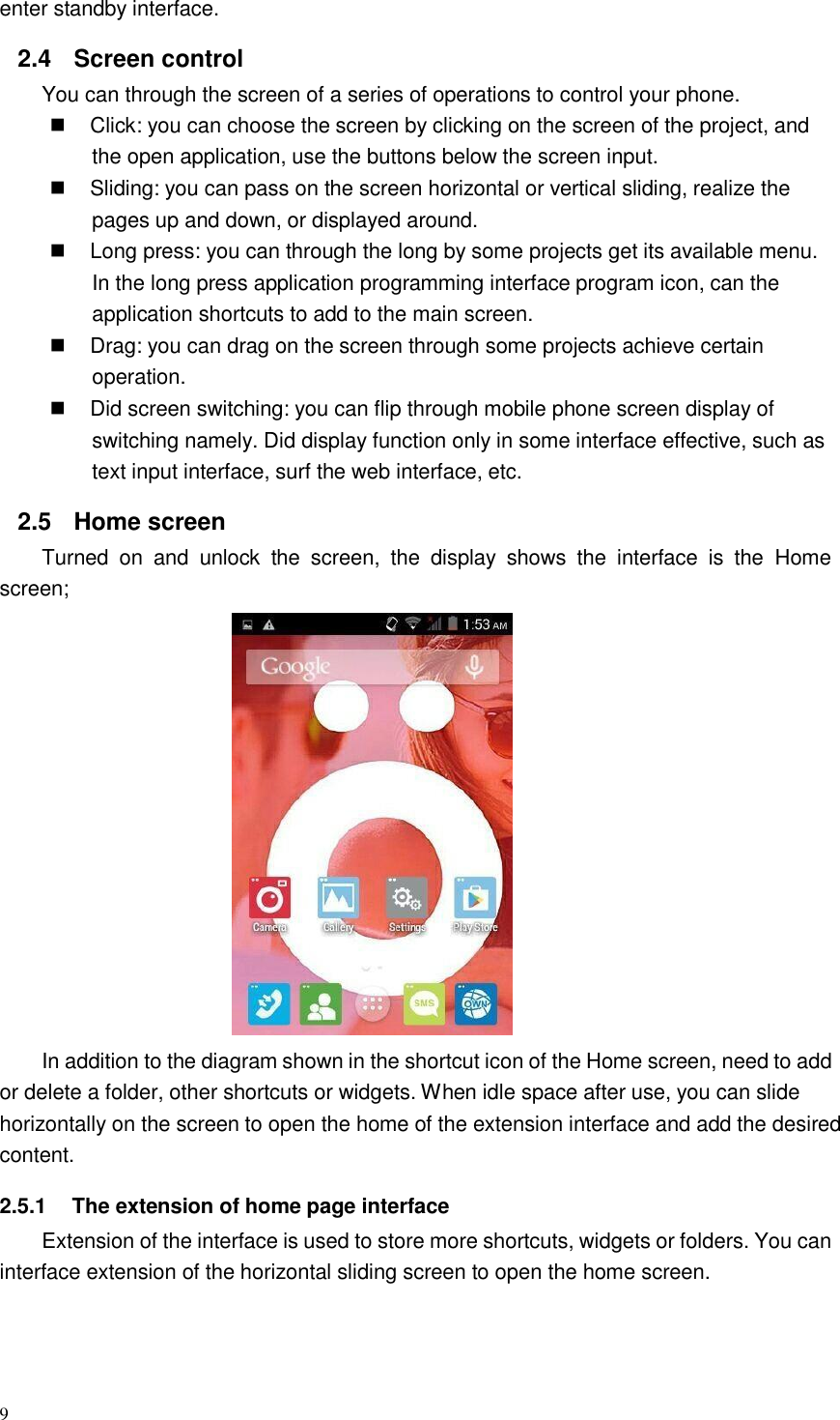 9  enter standby interface.  2.4 Screen control You can through the screen of a series of operations to control your phone.  Click: you can choose the screen by clicking on the screen of the project, and the open application, use the buttons below the screen input.  Sliding: you can pass on the screen horizontal or vertical sliding, realize the pages up and down, or displayed around.  Long press: you can through the long by some projects get its available menu. In the long press application programming interface program icon, can the application shortcuts to add to the main screen.  Drag: you can drag on the screen through some projects achieve certain operation.  Did screen switching: you can flip through mobile phone screen display of switching namely. Did display function only in some interface effective, such as text input interface, surf the web interface, etc.  2.5  Home screen Turned  on  and  unlock  the  screen,  the  display  shows  the  interface  is  the  Home screen;   In addition to the diagram shown in the shortcut icon of the Home screen, need to add or delete a folder, other shortcuts or widgets. When idle space after use, you can slide horizontally on the screen to open the home of the extension interface and add the desired content.  2.5.1  The extension of home page interface Extension of the interface is used to store more shortcuts, widgets or folders. You can interface extension of the horizontal sliding screen to open the home screen. 