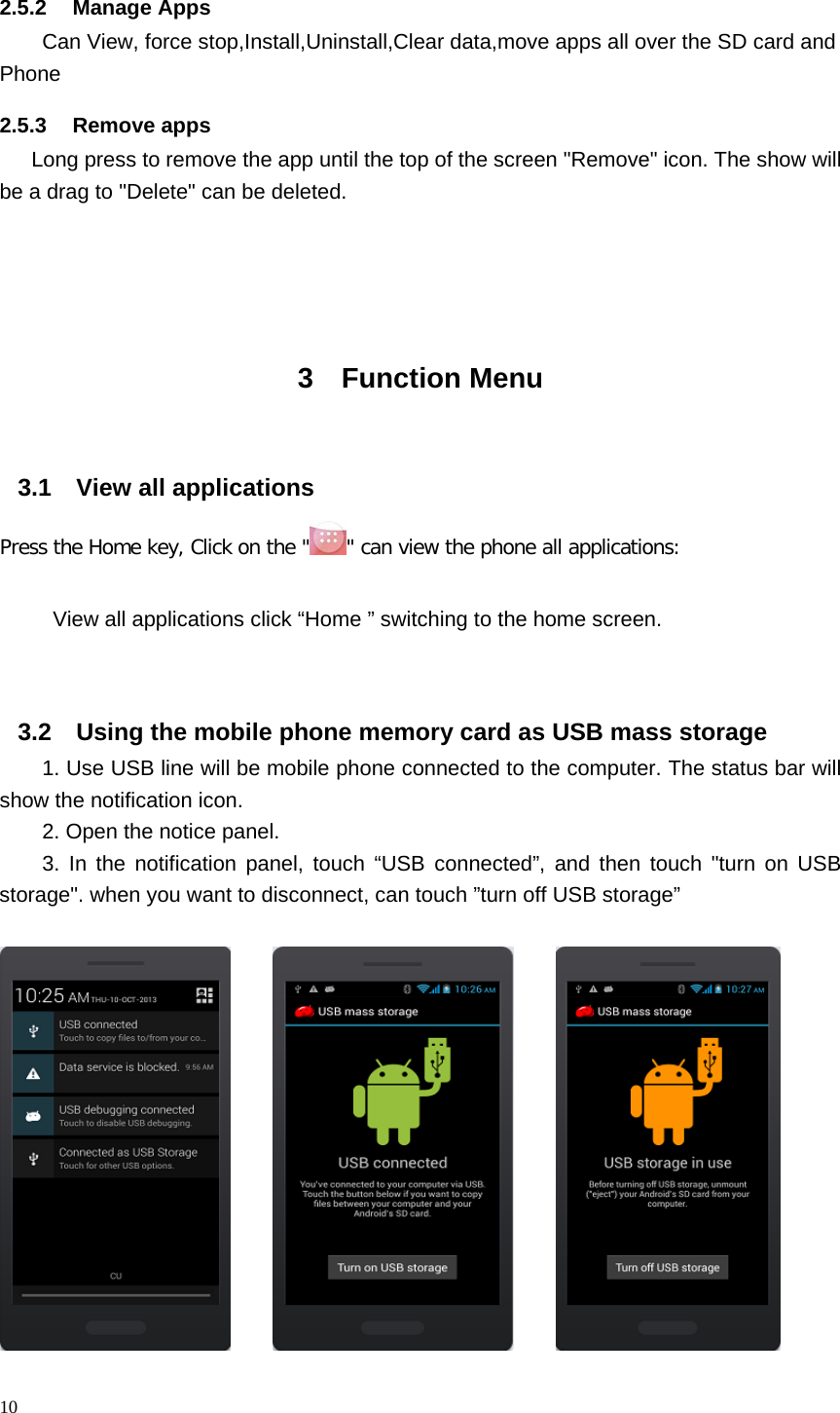 2.5.2 Manage Apps Can View, force stop,Install,Uninstall,Clear data,move apps all over the SD card and Phone     2.5.3 Remove apps    Long press to remove the app until the top of the screen &quot;Remove&quot; icon. The show will be a drag to &quot;Delete&quot; can be deleted.       3  Function Menu  3.1 View all applications Press the Home key, Click on the &quot; &quot; can view the phone all applications:  View all applications click “Home ” switching to the home screen.   3.2 Using the mobile phone memory card as USB mass storage 1. Use USB line will be mobile phone connected to the computer. The status bar will show the notification icon. 2. Open the notice panel. 3. In the notification panel, touch “USB connected”, and then touch &quot;turn on USB storage&quot;. when you want to disconnect, can touch ”turn off USB storage”                                 10  