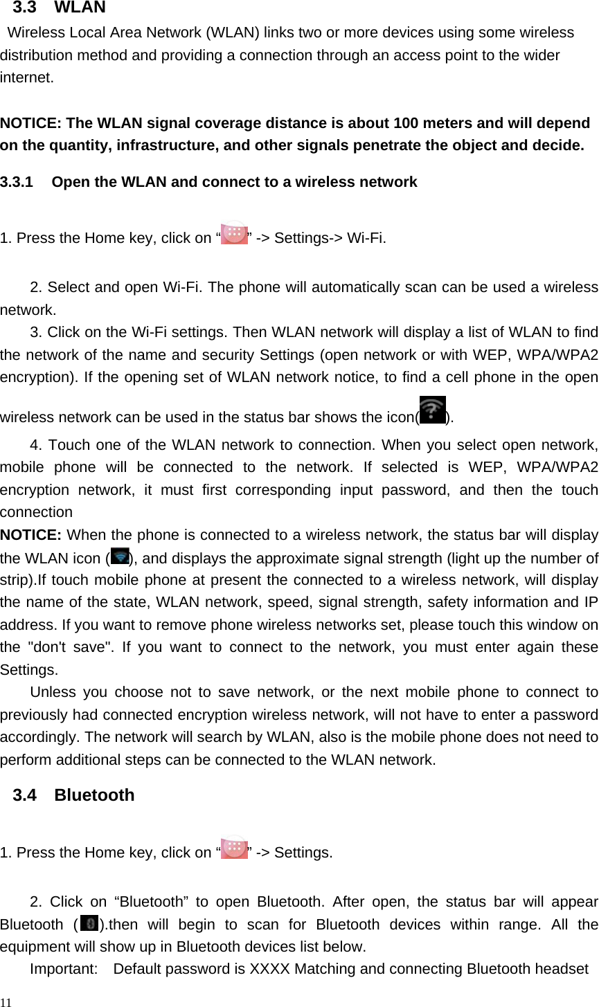 3.3 WLAN  Wireless Local Area Network (WLAN) links two or more devices using some wireless distribution method and providing a connection through an access point to the wider internet.  NOTICE: The WLAN signal coverage distance is about 100 meters and will depend on the quantity, infrastructure, and other signals penetrate the object and decide. 3.3.1 Open the WLAN and connect to a wireless network 1. Press the Home key, click on “” -&gt; Settings-&gt; Wi-Fi. 2. Select and open Wi-Fi. The phone will automatically scan can be used a wireless network. 3. Click on the Wi-Fi settings. Then WLAN network will display a list of WLAN to find the network of the name and security Settings (open network or with WEP, WPA/WPA2 encryption). If the opening set of WLAN network notice, to find a cell phone in the open wireless network can be used in the status bar shows the icon( ). 4. Touch one of the WLAN network to connection. When you select open network, mobile phone will be connected to the network. If selected is WEP, WPA/WPA2 encryption network, it must first corresponding input password, and then the touch connection NOTICE: When the phone is connected to a wireless network, the status bar will display the WLAN icon ( ), and displays the approximate signal strength (light up the number of strip).If touch mobile phone at present the connected to a wireless network, will display the name of the state, WLAN network, speed, signal strength, safety information and IP address. If you want to remove phone wireless networks set, please touch this window on the &quot;don&apos;t save&quot;. If you want to connect to the network, you must enter again these Settings. Unless you choose not to save network, or the next mobile phone to connect to previously had connected encryption wireless network, will not have to enter a password accordingly. The network will search by WLAN, also is the mobile phone does not need to perform additional steps can be connected to the WLAN network. 3.4 Bluetooth 1. Press the Home key, click on “ ” -&gt; Settings. 2. Click on “Bluetooth” to open Bluetooth. After open, the status bar will appear Bluetooth ( ).then  will begin to scan for Bluetooth devices within range. All the equipment will show up in Bluetooth devices list below. Important:    Default password is XXXX Matching and connecting Bluetooth headset 11  