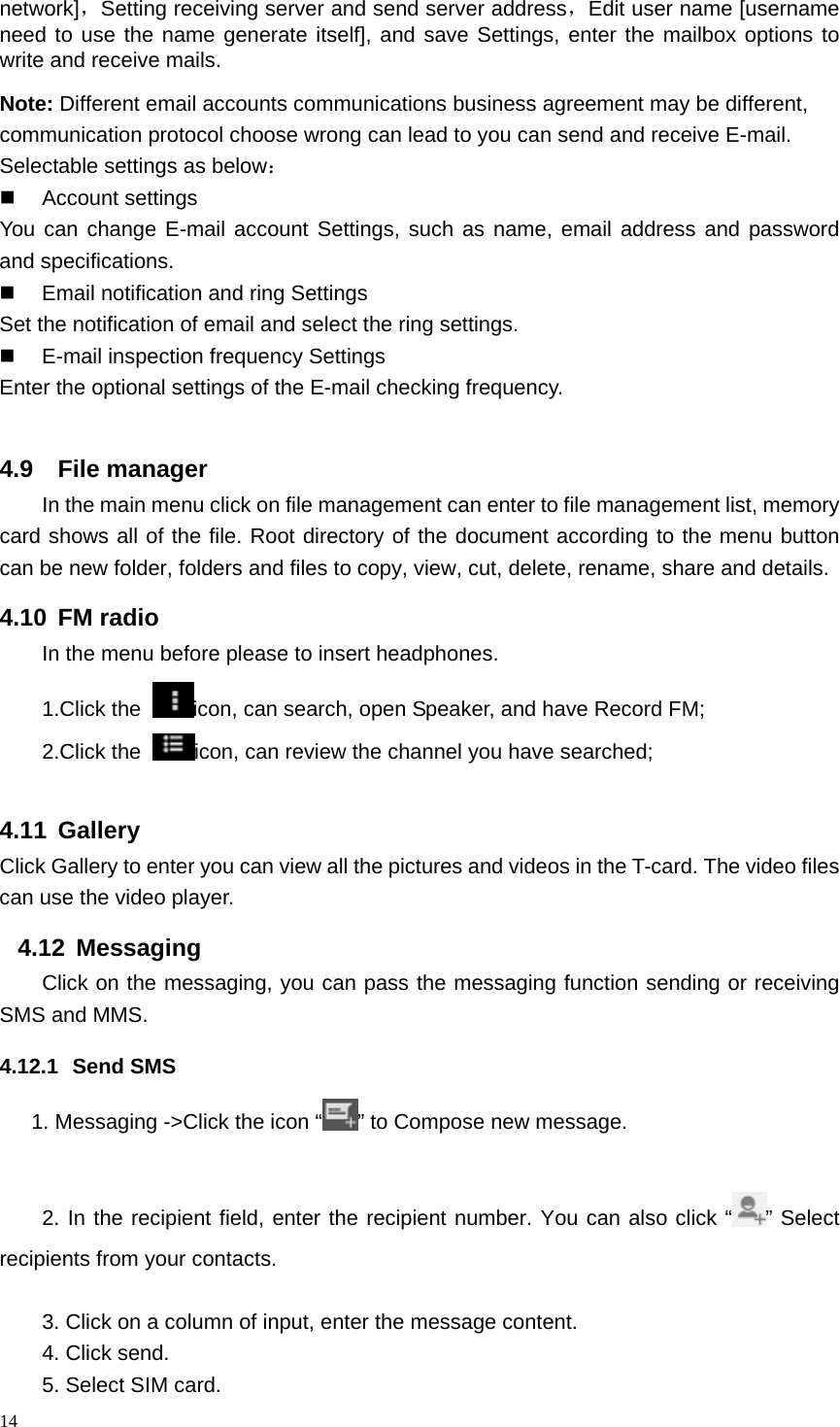 network]，Setting receiving server and send server address，Edit user name [username need to use the name generate itself], and save Settings, enter the mailbox options to write and receive mails. Note: Different email accounts communications business agreement may be different, communication protocol choose wrong can lead to you can send and receive E-mail. Selectable settings as below：  Account settings You can change E-mail account Settings, such as name, email address and password and specifications.  Email notification and ring Settings Set the notification of email and select the ring settings.   E-mail inspection frequency Settings Enter the optional settings of the E-mail checking frequency.  4.9  File manager In the main menu click on file management can enter to file management list, memory card shows all of the file. Root directory of the document according to the menu button can be new folder, folders and files to copy, view, cut, delete, rename, share and details. 4.10 FM radio In the menu before please to insert headphones. 1.Click the  icon, can search, open Speaker, and have Record FM;   2.Click the  icon, can review the channel you have searched;  4.11 Gallery Click Gallery to enter you can view all the pictures and videos in the T-card. The video files can use the video player. 4.12 Messaging Click on the messaging, you can pass the messaging function sending or receiving SMS and MMS. 4.12.1 Send SMS 1. Messaging -&gt;Click the icon “ ” to Compose new message.  2. In the recipient field, enter the recipient number. You can also click “ ” Select recipients from your contacts.  3. Click on a column of input, enter the message content. 4. Click send. 5. Select SIM card. 14  