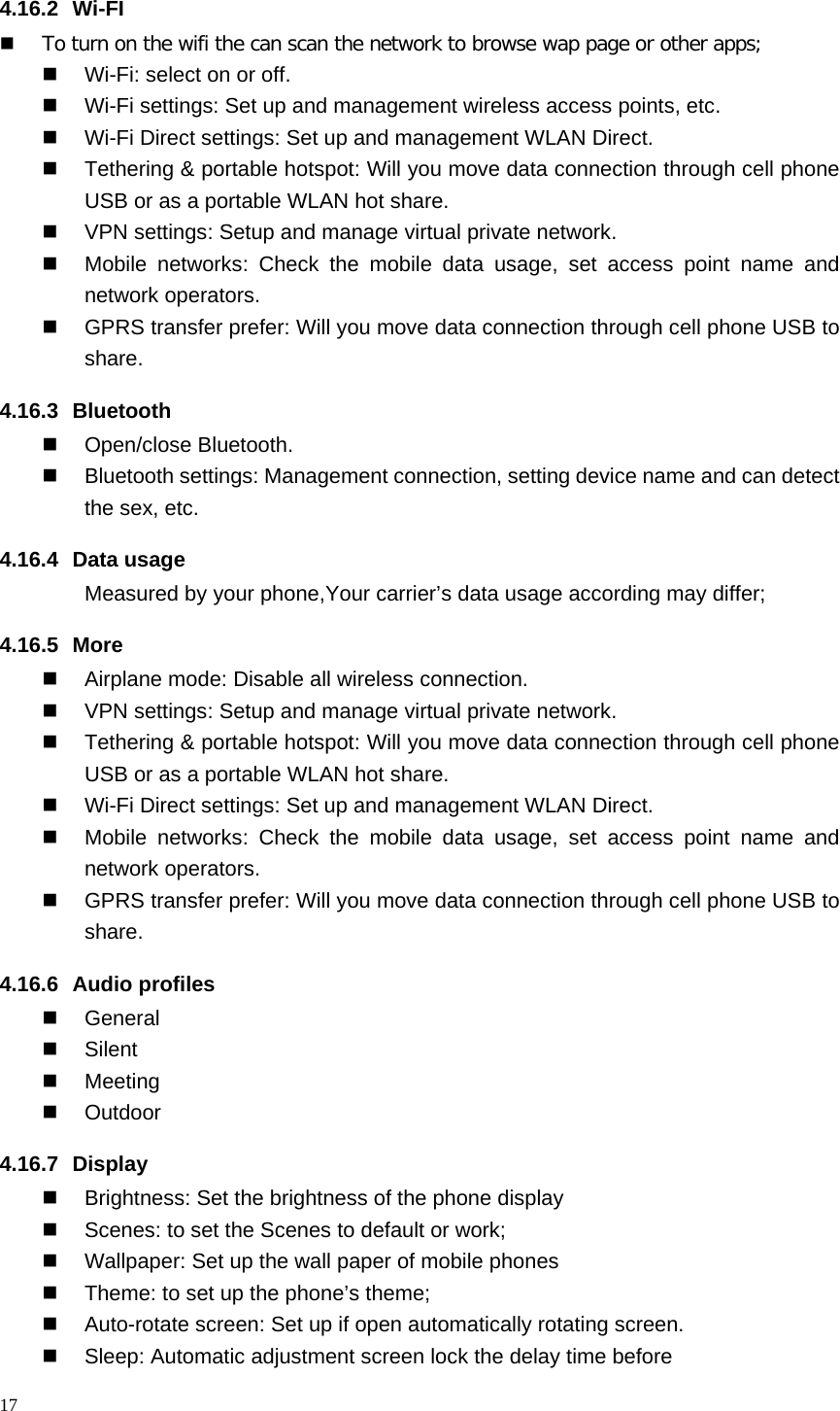 4.16.2  Wi-FI  To turn on the wifi the can scan the network to browse wap page or other apps;  Wi-Fi: select on or off.  Wi-Fi settings: Set up and management wireless access points, etc.  Wi-Fi Direct settings: Set up and management WLAN Direct.  Tethering &amp; portable hotspot: Will you move data connection through cell phone USB or as a portable WLAN hot share.  VPN settings: Setup and manage virtual private network.  Mobile networks:  Check the mobile data usage, set access point name and network operators.  GPRS transfer prefer: Will you move data connection through cell phone USB to share. 4.16.3 Bluetooth  Open/close Bluetooth.  Bluetooth settings: Management connection, setting device name and can detect the sex, etc. 4.16.4 Data usage Measured by your phone,Your carrier’s data usage according may differ; 4.16.5 More  Airplane mode: Disable all wireless connection.  VPN settings: Setup and manage virtual private network.  Tethering &amp; portable hotspot: Will you move data connection through cell phone USB or as a portable WLAN hot share.  Wi-Fi Direct settings: Set up and management WLAN Direct.  Mobile networks:  Check the mobile data usage, set access point name and network operators.  GPRS transfer prefer: Will you move data connection through cell phone USB to share. 4.16.6  Audio profiles  General  Silent  Meeting  Outdoor 4.16.7 Display   Brightness: Set the brightness of the phone display  Scenes: to set the Scenes to default or work;  Wallpaper: Set up the wall paper of mobile phones  Theme: to set up the phone’s theme;  Auto-rotate screen: Set up if open automatically rotating screen.  Sleep: Automatic adjustment screen lock the delay time before 17  