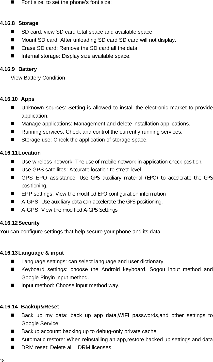  Font size: to set the phone’s font size;  4.16.8  Storage  SD card: view SD card total space and available space.  Mount SD card: After unloading SD card SD card will not display.  Erase SD card: Remove the SD card all the data.  Internal storage: Display size available space. 4.16.9 Battery View Battery Condition  4.16.10   Apps  Unknown sources: Setting is allowed to install the electronic market to provide application.  Manage applications: Management and delete installation applications.  Running services: Check and control the currently running services.  Storage use: Check the application of storage space. 4.16.11 Location    Use wireless network: The use of mobile network in application check position.  Use GPS satellites: Accurate location to street level.  GPS EPO assistance: Use GPS auxiliary material (EPO) to accelerate the GPS positioning.  EPP settings: View the modified EPO configuration information   A-GPS: Use auxiliary data can accelerate the GPS positioning.   A-GPS: View the modified A-GPS Settings 4.16.12 Security You can configure settings that help secure your phone and its data.  4.16.13 Language &amp; input  Language settings: can select language and user dictionary.  Keyboard settings: choose the Android keyboard, Sogou input method and Google Pinyin input method.  Input method: Choose input method way.  4.16.14   Backup&amp;Reset  Back up my data: back up app data,WIFI passwords,and other settings to Google Service;  Backup account: backing up to debug-only private cache  Automatic restore: When reinstalling an app,restore backed up settings and data  DRM reset: Delete all    DRM licenses 18  