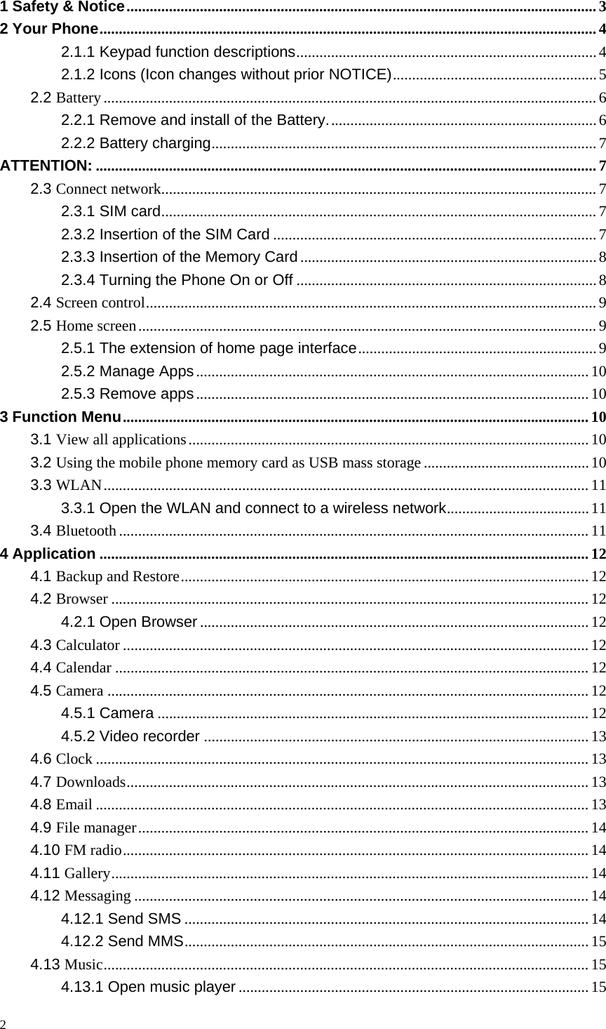 1 Safety &amp; Notice .......................................................................................................................... 3 2 Your Phone ................................................................................................................................. 4 2.1.1 Keypad function descriptions .............................................................................. 4 2.1.2 Icons (Icon changes without prior NOTICE) ..................................................... 5 2.2 Battery ................................................................................................................................ 6 2.2.1 Remove and install of the Battery. ..................................................................... 6 2.2.2 Battery charging .................................................................................................... 7 ATTENTION: .................................................................................................................................. 7 2.3 Connect network ................................................................................................................. 7 2.3.1 SIM card ................................................................................................................. 7 2.3.2 Insertion of the SIM Card .................................................................................... 7 2.3.3 Insertion of the Memory Card ............................................................................. 8 2.3.4 Turning the Phone On or Off .............................................................................. 8 2.4 Screen control ..................................................................................................................... 9 2.5 Home screen ....................................................................................................................... 9 2.5.1 The extension of home page interface .............................................................. 9 2.5.2 Manage Apps ...................................................................................................... 10 2.5.3 Remove apps ...................................................................................................... 10 3 Function Menu ......................................................................................................................... 10 3.1 View all applications ........................................................................................................ 10 3.2 Using the mobile phone memory card as USB mass storage ........................................... 10 3.3 WLAN .............................................................................................................................. 11 3.3.1 Open the WLAN and connect to a wireless network ..................................... 11 3.4 Bluetooth .......................................................................................................................... 11 4 Application ............................................................................................................................... 12 4.1 Backup and Restore .......................................................................................................... 12 4.2 Browser ............................................................................................................................ 12 4.2.1 Open Browser ..................................................................................................... 12 4.3 Calculator ......................................................................................................................... 12 4.4 Calendar ........................................................................................................................... 12 4.5 Camera ............................................................................................................................. 12 4.5.1 Camera ................................................................................................................ 12 4.5.2 Video recorder .................................................................................................... 13 4.6 Clock ................................................................................................................................ 13 4.7 Downloads ........................................................................................................................ 13 4.8 Email ................................................................................................................................ 13 4.9 File manager ..................................................................................................................... 14 4.10 FM radio ......................................................................................................................... 14 4.11 Gallery ............................................................................................................................ 14 4.12 Messaging ...................................................................................................................... 14 4.12.1 Send SMS ......................................................................................................... 14 4.12.2 Send MMS ......................................................................................................... 15 4.13 Music .............................................................................................................................. 15 4.13.1 Open music player ........................................................................................... 15 2  
