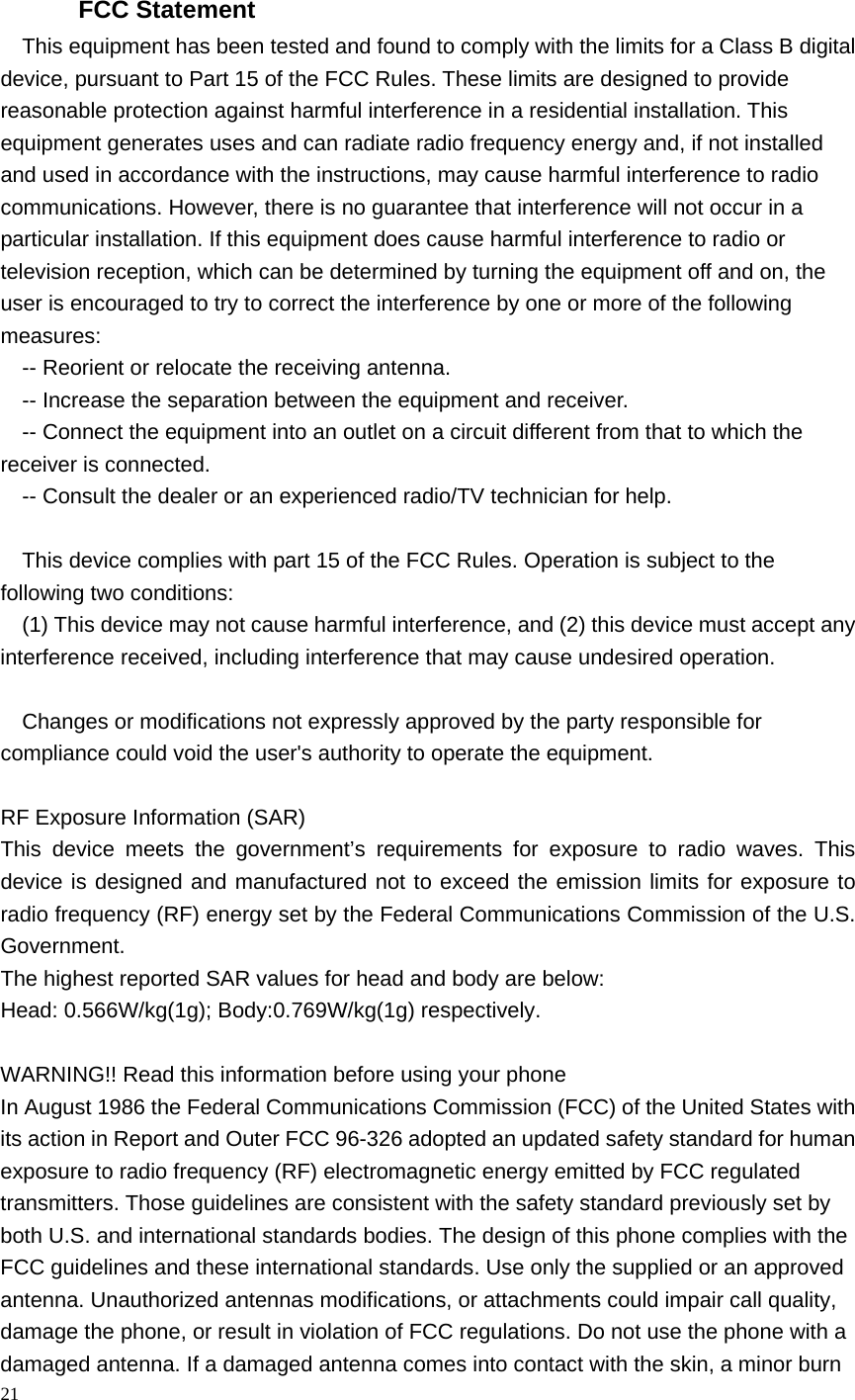  FCC Statement This equipment has been tested and found to comply with the limits for a Class B digital device, pursuant to Part 15 of the FCC Rules. These limits are designed to provide reasonable protection against harmful interference in a residential installation. This equipment generates uses and can radiate radio frequency energy and, if not installed and used in accordance with the instructions, may cause harmful interference to radio communications. However, there is no guarantee that interference will not occur in a particular installation. If this equipment does cause harmful interference to radio or television reception, which can be determined by turning the equipment off and on, the user is encouraged to try to correct the interference by one or more of the following measures: -- Reorient or relocate the receiving antenna.     -- Increase the separation between the equipment and receiver.       -- Connect the equipment into an outlet on a circuit different from that to which the receiver is connected.     -- Consult the dealer or an experienced radio/TV technician for help.  This device complies with part 15 of the FCC Rules. Operation is subject to the following two conditions: (1) This device may not cause harmful interference, and (2) this device must accept any interference received, including interference that may cause undesired operation.  Changes or modifications not expressly approved by the party responsible for compliance could void the user&apos;s authority to operate the equipment.  RF Exposure Information (SAR) This device meets the government’s requirements for exposure to radio waves. This device is designed and manufactured not to exceed the emission limits for exposure to radio frequency (RF) energy set by the Federal Communications Commission of the U.S. Government. The highest reported SAR values for head and body are below: Head: 0.566W/kg(1g); Body:0.769W/kg(1g) respectively.  WARNING!! Read this information before using your phone In August 1986 the Federal Communications Commission (FCC) of the United States with its action in Report and Outer FCC 96-326 adopted an updated safety standard for human exposure to radio frequency (RF) electromagnetic energy emitted by FCC regulated transmitters. Those guidelines are consistent with the safety standard previously set by both U.S. and international standards bodies. The design of this phone complies with the FCC guidelines and these international standards. Use only the supplied or an approved antenna. Unauthorized antennas modifications, or attachments could impair call quality, damage the phone, or result in violation of FCC regulations. Do not use the phone with a damaged antenna. If a damaged antenna comes into contact with the skin, a minor burn 21  