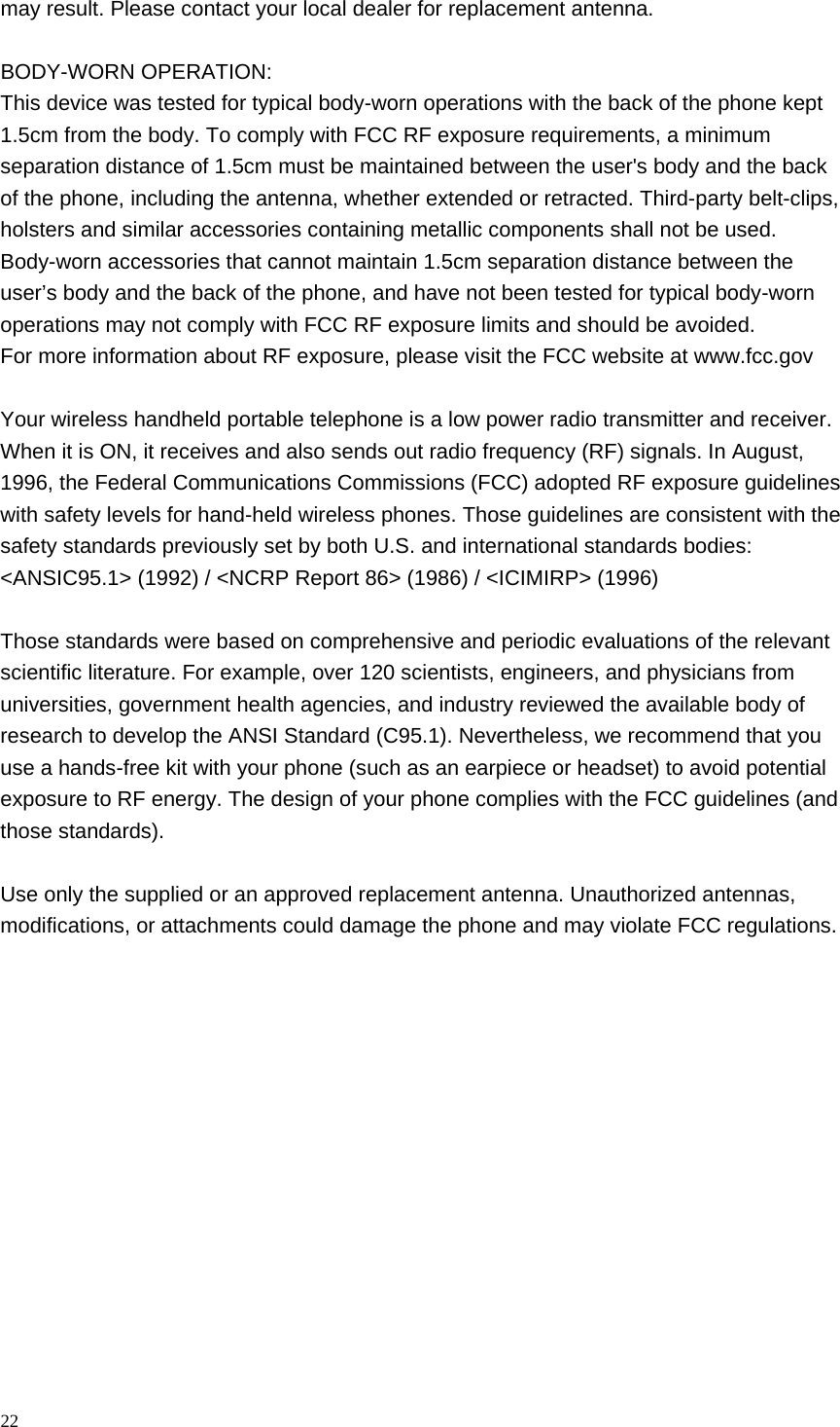 may result. Please contact your local dealer for replacement antenna.  BODY-WORN OPERATION: This device was tested for typical body-worn operations with the back of the phone kept 1.5cm from the body. To comply with FCC RF exposure requirements, a minimum separation distance of 1.5cm must be maintained between the user&apos;s body and the back of the phone, including the antenna, whether extended or retracted. Third-party belt-clips, holsters and similar accessories containing metallic components shall not be used. Body-worn accessories that cannot maintain 1.5cm separation distance between the user’s body and the back of the phone, and have not been tested for typical body-worn operations may not comply with FCC RF exposure limits and should be avoided. For more information about RF exposure, please visit the FCC website at www.fcc.gov  Your wireless handheld portable telephone is a low power radio transmitter and receiver. When it is ON, it receives and also sends out radio frequency (RF) signals. In August, 1996, the Federal Communications Commissions (FCC) adopted RF exposure guidelines with safety levels for hand-held wireless phones. Those guidelines are consistent with the safety standards previously set by both U.S. and international standards bodies: &lt;ANSIC95.1&gt; (1992) / &lt;NCRP Report 86&gt; (1986) / &lt;ICIMIRP&gt; (1996)  Those standards were based on comprehensive and periodic evaluations of the relevant scientific literature. For example, over 120 scientists, engineers, and physicians from universities, government health agencies, and industry reviewed the available body of research to develop the ANSI Standard (C95.1). Nevertheless, we recommend that you use a hands-free kit with your phone (such as an earpiece or headset) to avoid potential exposure to RF energy. The design of your phone complies with the FCC guidelines (and those standards).  Use only the supplied or an approved replacement antenna. Unauthorized antennas, modifications, or attachments could damage the phone and may violate FCC regulations.  22  