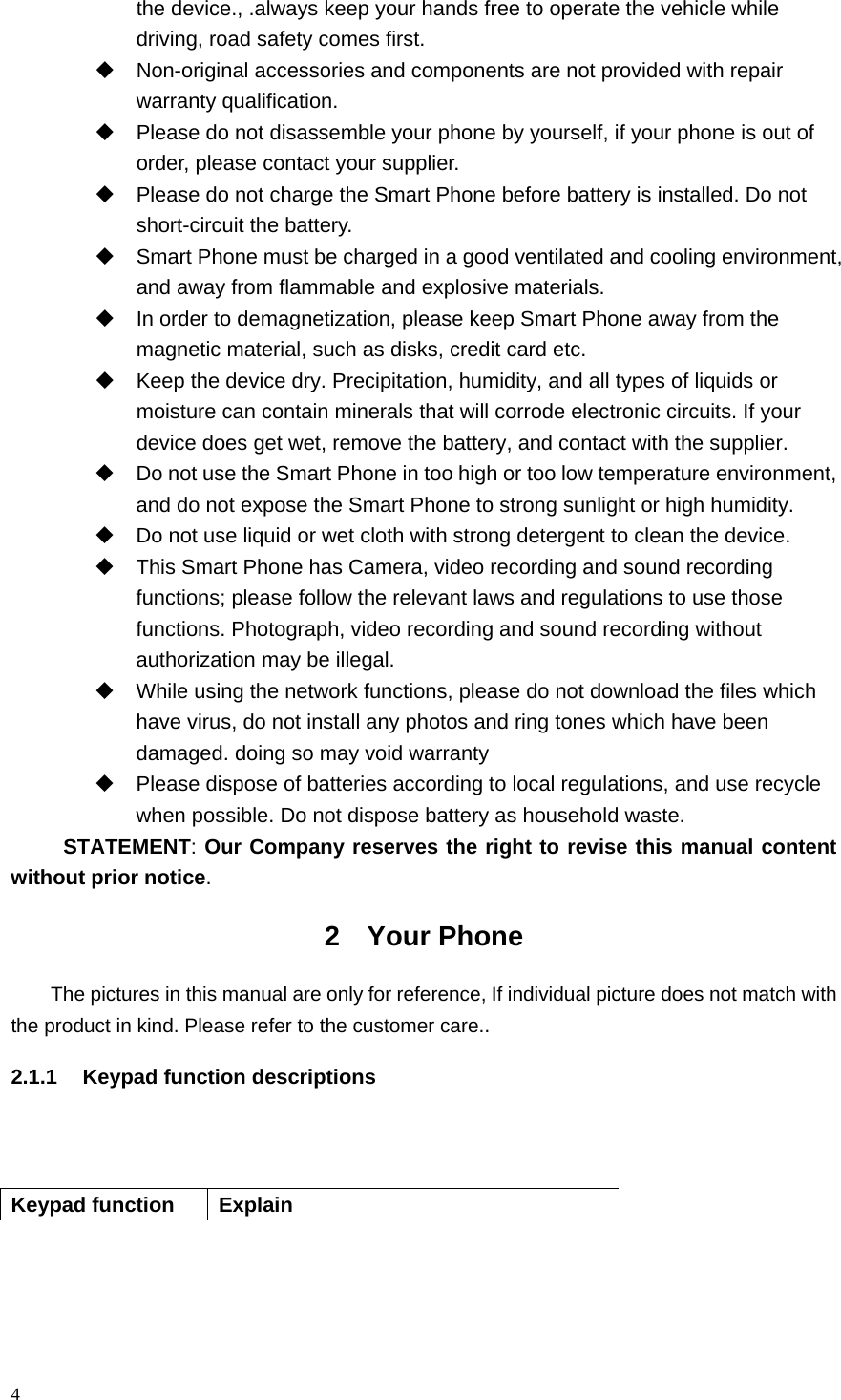 the device., .always keep your hands free to operate the vehicle while driving, road safety comes first.  Non-original accessories and components are not provided with repair warranty qualification.    Please do not disassemble your phone by yourself, if your phone is out of order, please contact your supplier.  Please do not charge the Smart Phone before battery is installed. Do not short-circuit the battery.    Smart Phone must be charged in a good ventilated and cooling environment, and away from flammable and explosive materials.  In order to demagnetization, please keep Smart Phone away from the magnetic material, such as disks, credit card etc.    Keep the device dry. Precipitation, humidity, and all types of liquids or moisture can contain minerals that will corrode electronic circuits. If your device does get wet, remove the battery, and contact with the supplier.    Do not use the Smart Phone in too high or too low temperature environment, and do not expose the Smart Phone to strong sunlight or high humidity.    Do not use liquid or wet cloth with strong detergent to clean the device.  This Smart Phone has Camera, video recording and sound recording functions; please follow the relevant laws and regulations to use those functions. Photograph, video recording and sound recording without authorization may be illegal.    While using the network functions, please do not download the files which have virus, do not install any photos and ring tones which have been damaged. doing so may void warranty  Please dispose of batteries according to local regulations, and use recycle when possible. Do not dispose battery as household waste.   STATEMENT: Our Company reserves the right to revise this manual content without prior notice. 2  Your Phone The pictures in this manual are only for reference, If individual picture does not match with the product in kind. Please refer to the customer care.. 2.1.1 Keypad function descriptions    Keypad function Explain 4  