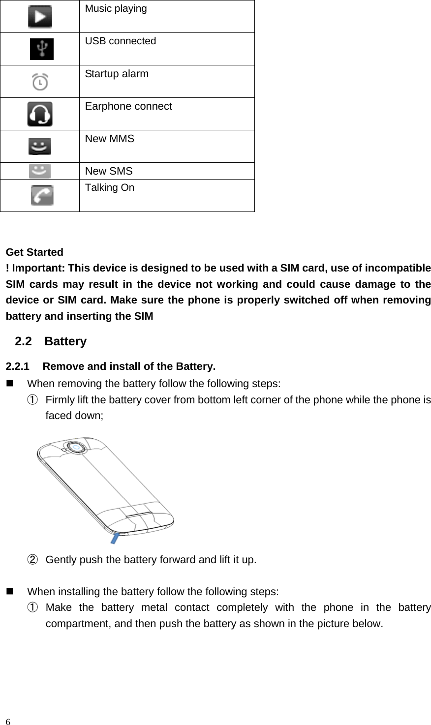  Music playing  USB connected   Startup alarm  Earphone connect  New MMS  New SMS  Talking On   Get Started ! Important: This device is designed to be used with a SIM card, use of incompatible SIM cards may result in the device not working and could cause damage to the device or SIM card. Make sure the phone is properly switched off when removing battery and inserting the SIM   2.2 Battery   2.2.1 Remove and install of the Battery.  When removing the battery follow the following steps: ① Firmly lift the battery cover from bottom left corner of the phone while the phone is faced down;  ② Gently push the battery forward and lift it up.   When installing the battery follow the following steps: ① Make the battery metal contact completely with the phone in the battery compartment, and then push the battery as shown in the picture below. 6  