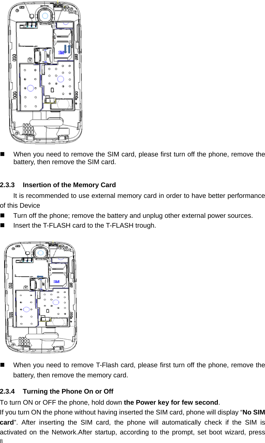   When you need to remove the SIM card, please first turn off the phone, remove the battery, then remove the SIM card.  2.3.3 Insertion of the Memory Card It is recommended to use external memory card in order to have better performance of this Device    Turn off the phone; remove the battery and unplug other external power sources.  Insert the T-FLASH card to the T-FLASH trough.   When you need to remove T-Flash card, please first turn off the phone, remove the battery, then remove the memory card.   2.3.4 Turning the Phone On or Off To turn ON or OFF the phone, hold down the Power key for few second. If you turn ON the phone without having inserted the SIM card, phone will display “No SIM card”. After inserting the SIM card,  the phone will automatically check if the SIM is activated on the Network.After startup, according to the prompt, set boot wizard, press 8  